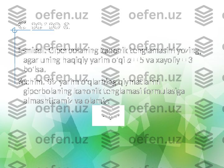 Giperbola
1-misol.  Giperbolaning kanonik tenglamasini yozing, 
agar uning haqiqiy yarim o'qi  a  = 5 va xayoliy = 3 
bo'lsa.
Yechim. Biz yarim o'qlarning qiymatlarini 
giperbolaning kanonik tenglamasi formulasiga 
almashtiramiz va olamiz:
   