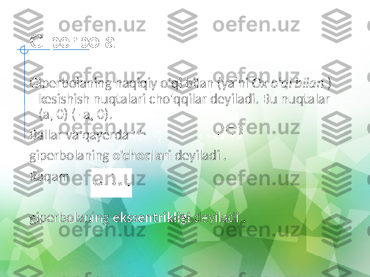 Giperbola
Giperbolaning haqiqiy o'qi bilan (ya'ni  Ox o'qi bilan  ) 
kesishish nuqtalari cho'qqilar deyiladi. Bu nuqtalar 
(a, 0) (- a, 0).
Ballar va qayerda
giperbolaning  o'choqlari  deyiladi .
Raqam
   
giperbolaning  ekssentrikligi  deyiladi . 