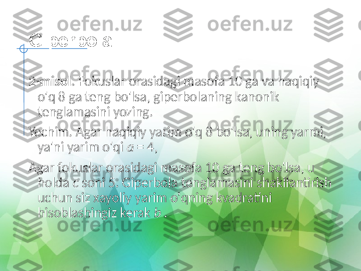 Giperbola
2-misol.  Fokuslar orasidagi masofa 10 ga va haqiqiy 
o'q 8 ga teng bo'lsa, giperbolaning kanonik 
tenglamasini yozing.
Yechim. Agar haqiqiy yarim o'q 8 bo'lsa, uning yarmi, 
ya'ni yarim o'qi  a  = 4,
Agar fokuslar orasidagi masofa 10 ga teng bo'lsa, u 
holda  c  soni 5. Giperbola tenglamasini shakllantirish 
uchun siz xayoliy yarim o'qning kvadratini 
hisoblashingiz kerak  b  . 