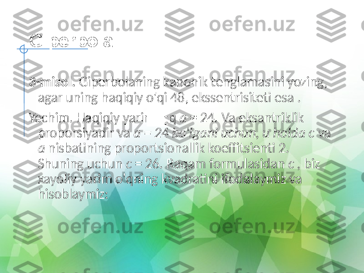 Giperbola
3-misol.  Giperbolaning kanonik tenglamasini yozing, 
agar uning haqiqiy o'qi 48, ekssentrisiteti esa .
Yechim. Haqiqiy yarim o'q  a  = 24. Va eksantriklik 
proporsiyadir va  a = 24 bo'lgani uchun, u holda c  va 
a  nisbatining proportsionallik koeffitsienti 2. 
Shuning uchun  c  = 26. Raqam formulasidan  c ,  biz 
xayoliy yarim o'qning kvadratini ifodalaymiz va 
hisoblaymiz: 