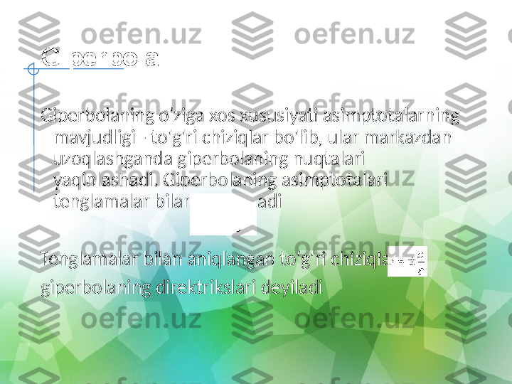 Giperbola
Giperbolaning o'ziga xos xususiyati asimptotalarning 
mavjudligi - to'g'ri chiziqlar bo'lib, ular markazdan 
uzoqlashganda giperbolaning nuqtalari 
yaqinlashadi.   Giperbolaning asimptotalari 
tenglamalar bilan aniqlanadi
Tenglamalar bilan aniqlangan to'g'ri chiziqlar
giperbolaning direktrikslari deyiladi 