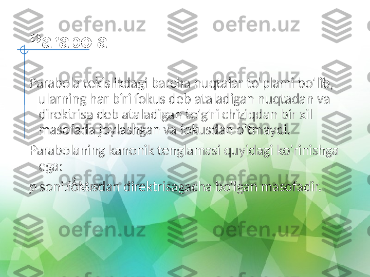 Parabola
Parabola tekislikdagi barcha nuqtalar to'plami bo'lib, 
ularning har biri fokus deb ataladigan nuqtadan va 
direktrisa deb ataladigan to'g'ri chiziqdan bir xil 
masofada joylashgan va fokusdan o'tmaydi.
Parabolaning kanonik tenglamasi quyidagi ko'rinishga 
ega:
p  soni fokusdan direktrisagacha bo'lgan masofadir. pxy 22
 