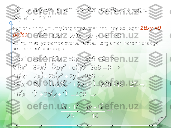 Umumiy tenglamani kanonik shaklga 
aylantirish0	2	2	
2	2	
					F	Ey	Dx	Cy	Ax
Egri chiziqning umumiy tenglamasi besh hadli deyiladi, agar  2Bxy =0 
bo'lsa:
Keling, misol yordamida beshta muddatli tenglamani kanonik shaklga 
keltirishni ko'rib chiqaylik:	
0	359	50	32	25	16	
2	2	
					y	x	y	x		
				0	359	50	25	32	16	
2	2	
					y	y	x	x		
				359	2	25	2	16	
2	2	
				y	y	x	x		
				25	16	359	1	2	25	1	2	16	
2	2	
								y	y	x	x		
				400	1	25	1	16	
2	2	
				y	x		
				
1	
16	
1	
25	
1	
2	2	
	
	
	
	y	x   