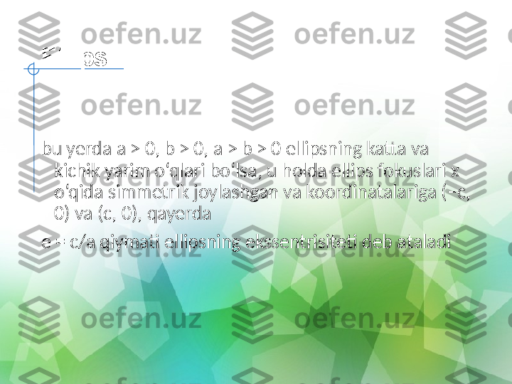 Ellips
  
bu yerda a > 0, b > 0, a > b > 0 ellipsning katta va 
kichik yarim o‘qlari bo‘lsa, u holda ellips fokuslari x 
o‘qida simmetrik joylashgan va koordinatalariga (−c, 
0) va (c, 0), qayerda
e = c/a qiymati ellipsning ekssentrisiteti deb ataladi 