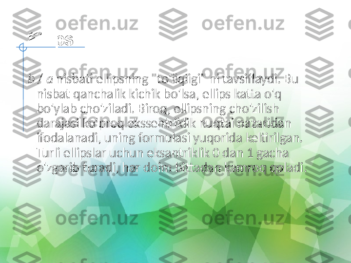 Ellips
b  /  a  nisbati ellipsning "to'liqligi" ni tavsiflaydi. Bu 
nisbat qanchalik kichik bo'lsa, ellips katta o'q 
bo'ylab cho'ziladi. Biroq, ellipsning cho'zilish 
darajasi ko'proq ekssentriklik nuqtai nazaridan 
ifodalanadi, uning formulasi yuqorida keltirilgan. 
Turli ellipslar uchun eksantriklik 0 dan 1 gacha 
o'zgarib turadi, har doim bittadan kamroq qoladi. 