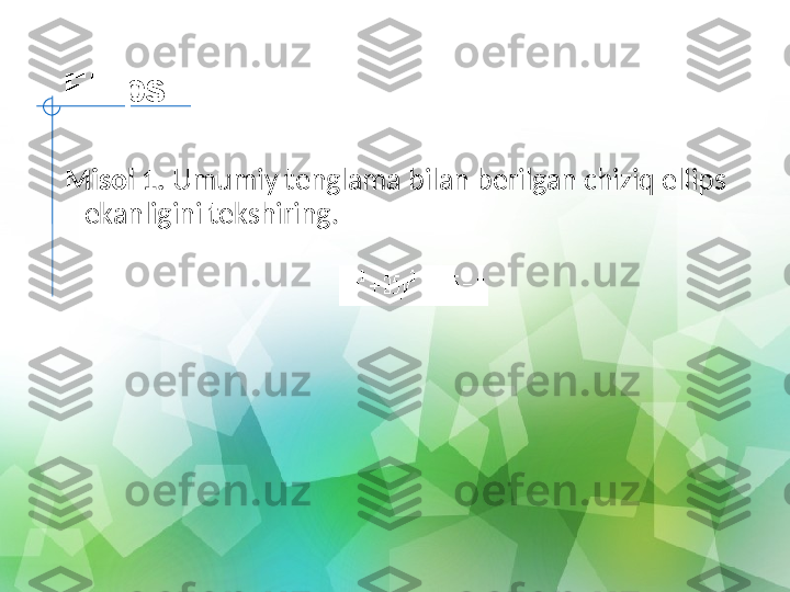 Ellips
Misol 1.  Umumiy tenglama bilan berilgan chiziq ellips 
ekanligini tekshiring. 