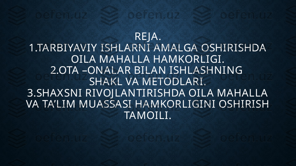 RE J A.
1.TARBIYAVIY  ISHLARN I AMALGA OSHIRISHDA 
OILA MAHALLA HAMKORLIGI.
2.OTA –ON ALAR BILAN  ISHLASHN IN G 
SHAKL VA METODLARI.
3.SHAX SN I RIVOJ LAN TIRISHDA  OILA MAHALLA 
VA  TA’LIM MUASSA SI HAMKORLIGIN I OSHIRISH 
TAMOILI. 