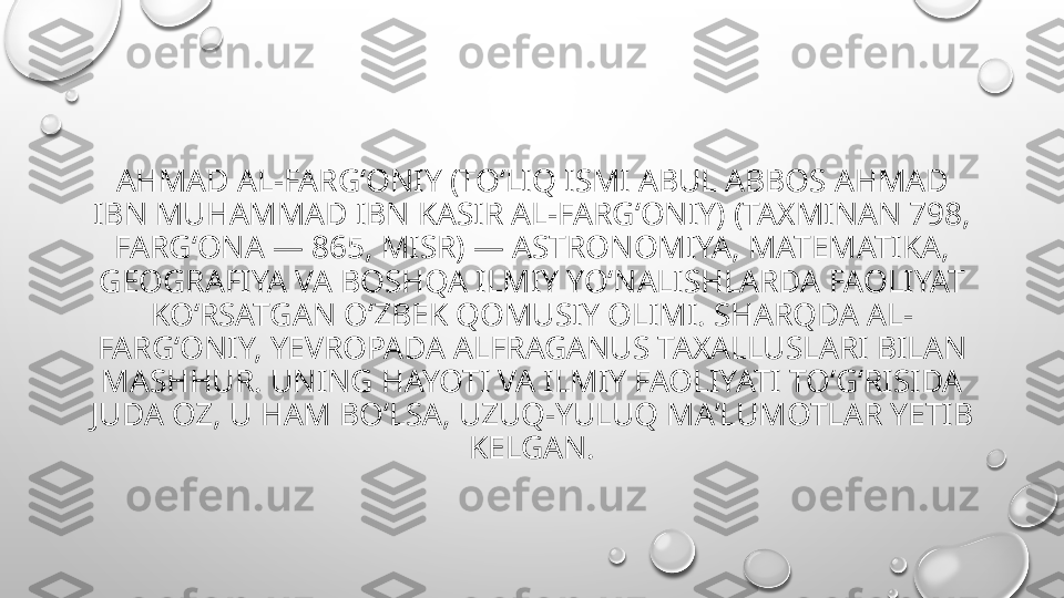 AHMAD AL-FARGʻONIY (TOʻLIQ ISMI ABUL ABBOS AHMAD 
IBN MUHAMMAD IBN KASIR AL-FARGʻONIY) (TAXMINAN 798, 
FARGʻONA — 865, MISR) — ASTRONOMIYA, MATEMATIKA, 
GEOGRAFIYA VA BOSHQA ILMIY YOʻNALISHLARDA FAOLIYAT 
KOʻRSATGAN OʻZBEK QOMUSIY OLIMI. SHARQDA AL-
FARGʻONIY, YEVROPADA ALFRAGANUS TAXALLUSLARI BILAN 
MASHHUR. UNING HAYOTI VA ILMIY FAOLIYATI TOʻGʻRISIDA 
JUDA OZ, U HAM BOʻLSA, UZUQ-YULUQ MAʼLUMOTLAR YETIB 
KELGAN. 