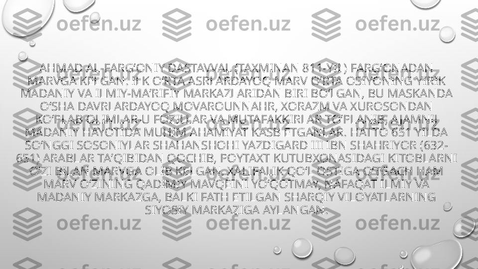 AHMAD AL-FARGʻONIY DASTAVVAL (TAXMINAN 811-YIL) FARGʻONADAN 
MARVGA KELGAN. ILK OʻRTA ASRLARDAYOQ MARV OʻRTA OSIYONING YIRIK 
MADANIY VA ILMIY-MAʼRIFIY MARKAZLARIDAN BIRI BOʻLGAN, BU MASKANDA 
OʻSHA DAVRLARDAYOQ MOVAROUNNAHR, XORAZM VA XUROSONDAN 
KOʻPLAB OLIMLAR-U FOZILLAR VA MUTAFAKKIRLAR TOʻPLANIB, AJAMNIJ 
MADANIY HAYOTIDA MUHIM AHAMIYAT KASB ETGANLAR. HATTO 651 YILDA 
SOʻNGGI SOSONIYLAR SHAHANSHOHI YAZDIGARD III IBN SHAHRIYOR (632-
651) ARABLAR TAʼQIBIDAN QOCHIB, POYTAXT KUTUBXONASIDAGI KITOBLARNI 
OʻZI BILAN MARVGA OLIB KELGAN. XALIFALIK QOʻL OSTIGA OʻTGACH HAM 
MARV OʻZINING QADIMIY MAVQEINI YOʻQOTMAY, NAFAQAT ILMIY VA 
MADANIY MARKAZGA, BALKI FATH ETILGAN SHARQIY VILOYATLARNING 
SIYOSIY MARKAZIGA AYLANGAN. 