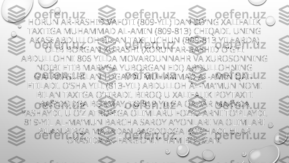 HORUN AR-RASHID VAFOTI (809-YIL) DAN SOʻNG XALIFALIK 
TAXTIGA MUHAMMAD AL-AMIN (809-813) CHIQADI. UNING 
AKASI ABDULLOH BILAN TAXT UCHUN (809-813 YILLARDA) 
OLIB BORGAN KURASHI (XORUN AR-RASHID OʻGʻLI 
ABDULLOHNI 806 YILDA MOVAROUNNAHR VA XUROSONNING 
NOIBI ETIB MARVGA YUBORGAN EDI) ABDULLOHNING 
GʻALABASI BILAN TUGAYDI. MUHAMMAD AL-AMIN QATL 
ETILADI. OʻSHA YILI (813-YIL) ABDULLOH AL-MAʼMUN NOMI 
BILAN TAXTGA OʻTIRADI. BIROQ U XALIFALIK POYTAXTI 
BAGʻDODGA BORMAY, TO 819 YILGA QADAR MARVDA 
YASHAYDI. U OʻZ ATROFIGA OLIMLARU FOZILLARNI TOʻPLAYDI. 
819-YIL AL-MAʼMUN BARCHA SAROY AʼYONLARI VA OLIMLARI 
BILAN BIRGA MARADAN BAGʻDODGA KOʻCHADI. ULAR 
ORASIDA AL-FARGʻONIY HAM BOʻLGAN. 