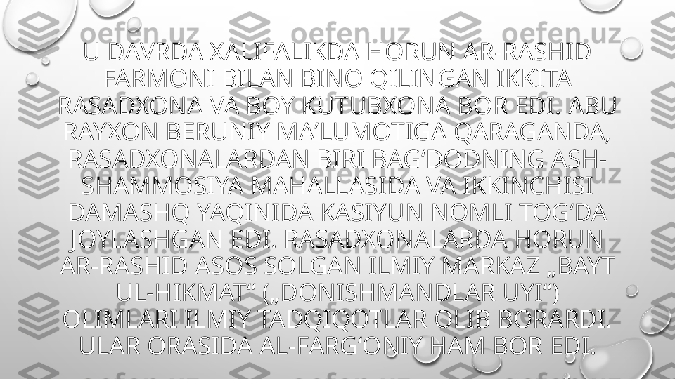 U DAVRDA XALIFALIKDA HORUN AR-RASHID 
FARMONI BILAN BINO QILINGAN IKKITA 
RASADXONA VA BOY KUTUBXONA BOR EDI. ABU 
RAYXON BERUNIY MAʼLUMOTIGA QARAGANDA, 
RASADXONALARDAN BIRI BAGʻDODNING ASH-
SHAMMOSIYA MAHALLASIDA VA IKKINCHISI 
DAMASHQ YAQINIDA KASIYUN NOMLI TOGʻDA 
JOYLASHGAN EDI. RASADXONALARDA HORUN 
AR-RASHID ASOS SOLGAN ILMIY MARKAZ „BAYT 
UL-HIKMAT“ („DONISHMANDLAR UYI“) 
OLIMLARI ILMIY TADQIQOTLAR OLIB BORARDI. 
ULAR ORASIDA AL-FARGʻONIY HAM BOR EDI. 