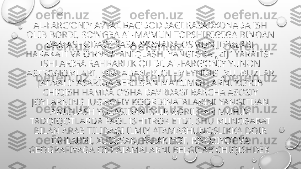 AL-FARGʻONIY AVVAL BAGʻDODDAGI RASADXONADA ISH 
OLIB BORDI, SOʻNGRA AL-MAʼMUN TOPSHIRIGʻIGA BINOAN 
DAMASHQDAGI RASADXONADA OSMON JISMLARI 
HARAKATI VA OʻRNINI ANIQLASH, YANGICHA „ZIJ“ YARATISH 
ISHLARIGA RAHBARLIK QILDI. AL-FARGʻONIY YUNON 
ASTRONOMLARI, JUMLADAN, PTOLEMEYNING „YULDUZLAR 
JADVALI“ ASARIDA BERILGAN MAʼLUMOTLARNI KOʻRIB 
CHIQISH HAMDA OʻSHA DAVRDAGI BARCHA ASOSIY 
JOYLARNING JUGʻROFIY KOORDINATALARINI YANGITDAN 
ANIQLASH YUZASIDAN OLIB BORILGAN MUHIM 
TADQIQOTLARDA FAOL ISHTIROK ETDI. SHU MUNOSABAT 
BILAN ARAB TILIDAGI ILMIY ATAMASHUNOSLIKKA DOIR 
ISHLARNI, XUSUSAN, FALAKIYOT, RIYOZIYOT VA 
GEOGRAFIYAGA OID ATAMALARNI BELGILAB CHIQISHDEK  