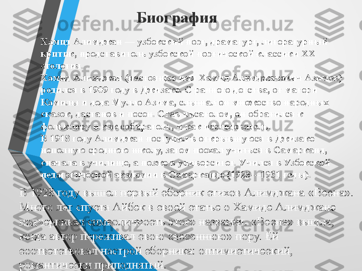 Биография
Хамид Алимджан — узбекский поэт, драматург, литературный 
критик, представитель узбекской поэтической классики XX 
столетия.
Хамид Алимджан (настоящее имя Хамид Алимджанович Азимов) 
родился в 1909 году в Джизаке. С раннего детства, от матери 
Камилы и деда Мулло Азима, слышал он множество народных 
сказок, дастанов и песен. Став писателем, он обратился к 
фольклору и как собиратель, и как исследователь.
В 1918 году Алимджан поступил в открывшуюся в Джизаке 
неполную среднюю школу, затем поехал учиться в Самарканд, 
сначала в училище, а позже в университет. Учился в Узбекской 
педагогической академии в Самарканде (1928—1931 годы).
В 1928 году вышел первый сборник стихов Алимджана «Весна». 
Много лет спустя Айбек в своей статье о Хамиде Алимджане 
подчеркивал символичность этого названия. «Весна» вышла, 
когда автор переживал свою «весеннюю» пору. Ей 
соответствовал настрой сборника: оптимистический, 
романтически приподнятый. 