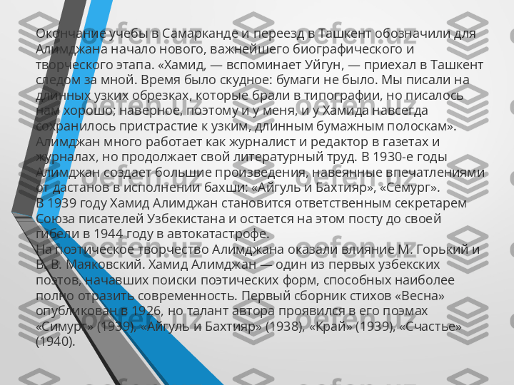 Окончание учебы в Самарканде и переезд в Ташкент обозначили для 
Алимджана начало нового, важнейшего биографического и 
творческого этапа. «Хамид, — вспоминает Уйгун, — приехал в Ташкент 
следом за мной. Время было скудное: бумаги не было. Мы писали на 
длинных узких обрезках, которые брали в типографии, но писалось 
нам хорошо; наверное, поэтому и у меня, и у Хамида навсегда 
сохранилось пристрастие к узким, длинным бумажным полоскам».
Алимджан много работает как журналист и редактор в газетах и 
журналах, но продолжает свой литературный труд. В 1930-е годы 
Алимджан создает большие произведения, навеянные впечатлениями 
от дастанов в исполнении бахши: «Айгуль и Бахтияр», «Семург».
В 1939 году Хамид Алимджан становится ответственным секретарем 
Союза писателей Узбекистана и остается на этом посту до своей 
гибели в 1944 году в автокатастрофе.
На поэтическое творчество Алимджана оказали влияние М. Горький и 
В. В. Маяковский. Хамид Алимджан — один из первых узбекских 
поэтов, начавших поиски поэтических форм, способных наиболее 
полно отразить современность. Первый сборник стихов «Весна» 
опубликован в 1926, но талант автора проявился в его поэмах 
«Симург» (1939), «Айгуль и Бахтияр» (1938), «Край» (1939), «Счастье» 
(1940). 