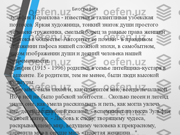 Би ог раф и я
Зульфия Исраилова - известная и талантливая узбекская 
поэтесса. Яркая художница, тонкий знаток души простого 
человека-труженика, смелый борец за равные права женщин 
Востока в обществе. Авторитет ее поэзии - в правдивом 
отражении пафоса нашей сложной эпохи, в самобытном, 
ярком изображении души и деяний человека нашей 
современности.
Зульфия (1915 - 1996) родилась в семье литейщика-кустаря в 
Ташкенте. Ее родители, тем не менее, были люди высокой 
культуры.
"Моя мать была тихой и, как помнится мне, всегда печальной. 
Но в ней не было рабской забитости... Сколько песен и легенд 
знала она, как умела рассказывать и петь, как могла увлечь 
нас, детей, волшебной сказкой, - вспоминает поэтесса Зульфия 
о своей матери. - Любовь к слову, творящему чудеса, 
раскрывающему мир, ведущему человека к прекрасному, 
заронила мне в сердце мать - простая женщина...".
  