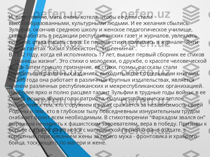 И, естественно, мать очень хотела, чтобы ее дети стали 
высокообразованными, культурными людьми. И ее желания сбылись. 
Зульфия, окончив среднюю школу и женское педагогическое училище, 
стала работать в редакции республиканских газет и журналов, увлеклась 
поэзией, стала писать стихи. Ее первые стихи появились в журнале "Янги 
йул", в газетах "Кизил Узбекистон", "Ёш ленинчи".
В 1932 году, когда ей исполнилось 17 лет, вышел первый сборник ее стихов 
"Страницы жизни". Это стихи о молодежи, о дружбе, о красоте человеческой 
души. Затем пришло признание, ее стихи, поэмы, рассказы стали 
появляться в различных изданиях, выходить в свет отдельными книгами.
С 1938 года она работает в различных крупных издательствах, является 
членом различных республиканских и межреспубликанских организацией.
Наиболее ярко и полно расцвел талант Зульфии в трудные годы войны: в ее 
стихах мощно звучит голос патриота, ощущается лирически теплое 
отношение к тем, кто с оружием в руках сражается за независимость своей 
Родины и тем, кто в глубоком тылу повседневным изнурительным трудом 
снабжает фронт всем необходимым. В стихотворении "Фархадом звался он" 
выражена ненависть к фашистским завоевателям, вера в победу. Призывы к 
борьбе с врагом сочетаются с материнской песней о сыне-солдате, с 
горестным переживанием жены за своего мужа - фронтовика и храброго 
бойца, тоскующего по матери и жене. 