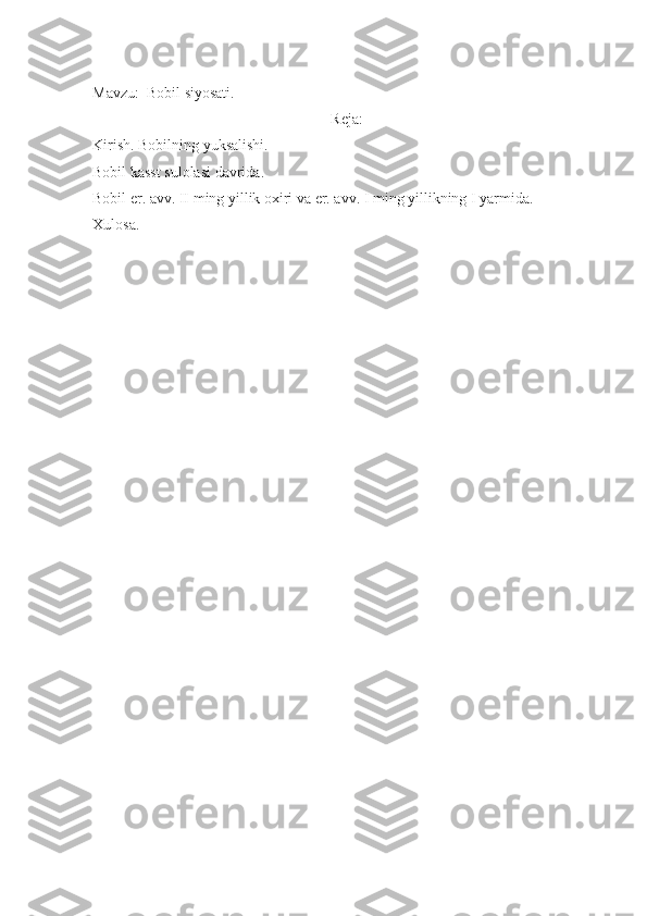                                
Mavzu:  Bobil siyosati.
Reja:
Kirish. Bobilning yuksalishi.
Bobil kasst sulolasi davrida.
Bobil er. avv. II ming yillik oxiri va er. avv. I ming yillikning I yarmida.
Xulosa.
                      
