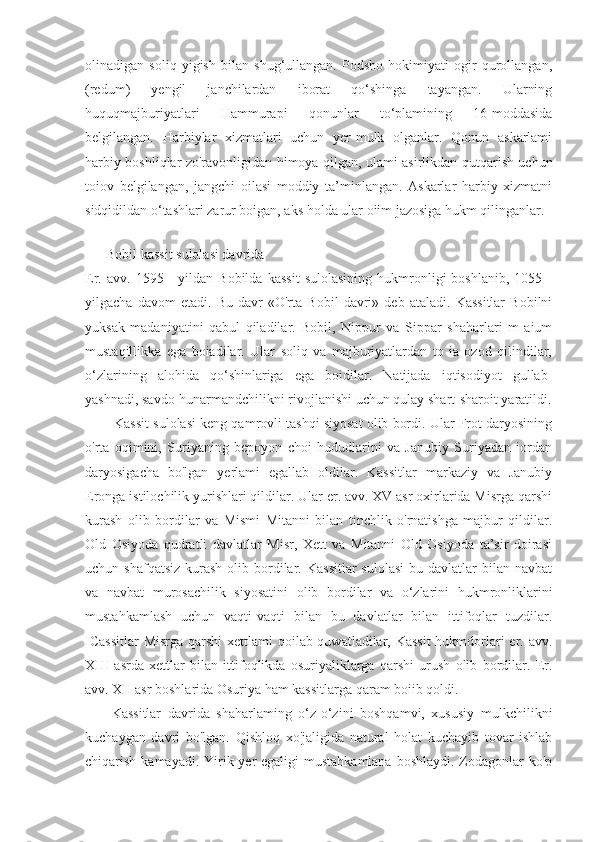 olinadigan   soliq   yigish   bilan   shug‘ullangan.   Podsho   hokimiyati   ogir   qurollangan,
(redum)   yengil   janchilardan   iborat   qo‘shinga   tayangan.   Ularning
huquqmajburiyatlari   Hammurapi   qonunlar   to‘plamining   16-moddasida
belgilangan.   Harbiylar   xizmatlari   uchun   yer-mulk   olganlar.   Qonun   askarlami
harbiy boshliqlar zo'ravonligidan himoya qilgan, ulami asirlikdan qutqarish uchun
toiov   belgilangan,   jangchi   oilasi   moddiy   ta’minlangan.   Askarlar   harbiy   xizmatni
sidqidildan o‘tashlari zarur boigan, aks holda ular oiim jazosiga hukm qilinganlar.
     
      Bobil kassit sulolasi davrida
Er.  avv.   1595   -   yildan   Bobilda   kassit   sulolasining   hukmronligi   boshlanib,   1055  -
yilgacha   davom   etadi.   Bu   davr   «O'rta   Bobil   davri»   deb   ataladi.   Kassitlar   Bobilni
yuksak   madaniyatini   qabul   qiladilar.   Bobil,   Nippur   va   Sippar   shaharlari   m   aium
mustaqillikka   ega   boiadilar.   Ular   soliq   va   majburiyatlardan   to   ia   ozod   qilindilar,
o‘zlarining   alohida   qo‘shinlariga   ega   boidilar.   Natijada   iqtisodiyot   gullab-
yashnadi, savdo-hunarmandchilikni rivojlanishi uchun qulay shart-sharoit yaratildi.
        Kassit sulolasi keng qamrovli tashqi siyosat olib bordi. Ular Frot daryosining
o'rta   oqimini,   Suriyaning   bepoyon   choi   hududlarini   va   Janubiy   Suriyadan   iordan
daryosigacha   bo'lgan   yerlami   egallab   oldilar.   Kassitlar   markaziy   va   Janubiy
Eronga istilochilik yurishlari qildilar. Ular er. avv. XV asr oxirlarida Misrga qarshi
kurash   olib   bordilar   va   Mismi   Mitanni   bilan   tinchlik   o'rnatishga   majbur   qildilar.
Old   Osiyoda   qudratli   davlatlar   Misr,   Xett   va   Mitanni   Old   Osiyoda   ta’sir   doirasi
uchun shafqatsiz   kurash   olib  bordilar.  Kassitlar   sulolasi  bu  davlatlar  bilan  navbat
va   navbat   murosachilik   siyosatini   olib   bordilar   va   o‘zlarini   hukmronliklarini
mustahkamlash   uchun   vaqti-vaqti   bilan   bu   davlatlar   bilan   ittifoqlar   tuzdilar.
ICassitlar  Misrga qarshi  xettlami qoilab-quwatladilar, Kassit  hukmdorlari er. avv.
XIII   asrda   xettlar   bilan   ittifoqlikda   osuriyaliklarga   qarshi   urush   olib   bordilar.   Er.
avv. XII asr boshlarida Osuriya ham kassitlarga qaram boiib qoldi.
        Kassitlar   davrida   shaharlaming   o‘z-o‘zini   boshqamvi,   xususiy   mulkchilikni
kuchaygan   davri   bo'lgan.   Qishloq   xo'jaligida   natural   holat   kuchayib   tovar   ishlab
chiqarish kamayadi. Yirik yer  egaligi mustahkamlana  boshlaydi. Zodagonlar ko'p 