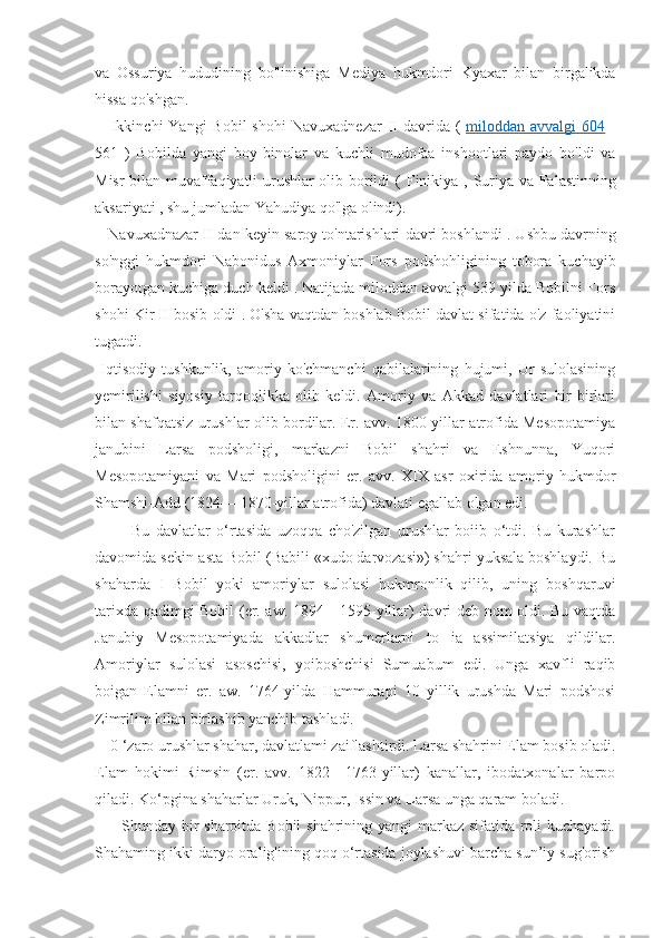 va   Ossuriya   hududining   bo'linishiga   Mediya   hukmdori   Kyaxar   bilan   birgalikda
hissa qo'shgan. 
     Ikkinchi  Yangi  Bobil  shohi   Navuxadnezar  II davrida   (   miloddan avvalgi      604      -
561   )   Bobilda   yangi   boy   binolar   va   kuchli   mudofaa   inshootlari   paydo   bo'ldi   va
Misr   bilan muvaffaqiyatli urushlar olib borildi (   Finikiya   ,   Suriya   va   Falastinning
aksariyati , shu jumladan  Yahudiya  qo'lga olindi). 
      Navuxadnazar II dan keyin  saroy to'ntarishlari  davri  boshlandi  . Ushbu davrning
so'nggi   hukmdori   Nabonidus   Axmoniylar   Fors   podshohligining   tobora   kuchayib
borayotgan kuchiga duch keldi . Natijada miloddan avvalgi 539 yilda Bobilni Fors
shohi   Kir II  bosib oldi . O'sha vaqtdan boshlab Bobil davlat sifatida o'z faoliyatini
tugatdi. 
  Iqtisodiy   tushkunlik,   amoriy   ko'chmanchi   qabilalarining   hujumi,   Ur   sulolasining
yemirilishi   siyosiy   tarqoqlikka   olib   keldi.   Amoriy   va   Akkad   davlatlari   bir-birlari
bilan shafqatsiz urushlar olib bordilar. Er. avv. 1800-yillar atrofida Mesopotamiya
janubini   Larsa   podsholigi,   markazni   Bobil   shahri   va   Eshnunna,   Yuqori
Mesopotamiyani   va   Mari   podsholigini   er.   avv.   XIX   asr   oxirida   amoriy   hukmdor
Shamshi-Add (1824— 1870-yillar atrofida) davlati egallab olgan edi.
            Bu   davlatlar   o‘rtasida   uzoqqa   cho'zilgan   urushlar   boiib   o‘tdi.   Bu   kurashlar
davomida sekin-asta Bobil (Babili «xudo darvozasi») shahri yuksala boshlaydi. Bu
shaharda   I   Bobil   yoki   amoriylar   sulolasi   hukmronlik   qilib,   uning   boshqaruvi
tarixda qadimgi Bobil (er. aw. 1894—1595-yillar) davri deb nom oldi. Bu vaqtda
Janubiy   Mesopotamiyada   akkadlar   shumerlarni   to   ia   assimilatsiya   qildilar.
Amoriylar   sulolasi   asoschisi,   yoiboshchisi   Sumuabum   edi.   Unga   xavfli   raqib
boigan   Elamni   er.   aw.   1764-yilda   Hammurapi   10   yillik   urushda   Mari   podshosi
Zimrilim bilan birlashib yanchib tashladi. 
    0 ‘zaro urushlar shahar, davlatlami zaiflashtirdi. Larsa shahrini Elam bosib oladi.
Elam   hokimi   Rimsin   (er.   avv.   1822—1763-yillar)   kanallar,   ibodatxonalar   barpo
qiladi. Ko‘pgina shaharlar Uruk, Nippur, Issin va Larsa unga qaram boladi.
         Shunday bir  sharoitda Bobil shahrining yangi markaz sifatida roli kuchayadi.
Shahaming ikki daryo oralig'ining qoq o‘rtasida joylashuvi barcha sun’iy sug'orish 