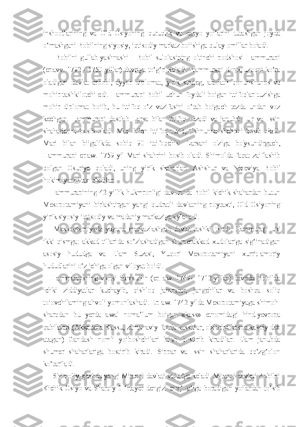 inshootlarining   va   Old   Osiyoning   quruqlik   va   daryo   yoilarini   tutashgan   joyda
o‘mashgani Bobilning siyosiy, iqtisodiy markaz boiishiga qulay omillar boiadi.
        Bobilni   gullab-yashnashi   I   Bobil   sulolasining   oltinchi   podshosi   Hammurapi
(er.avv. 1792—1750-yillar) davriga to‘g‘ri keladi. Hammurapi dono, uzoqni ko‘ra
oladigan   davlat   arbobi,   ayyor   diplomat,   yirik   strateg,   adolatli   qonunshunos   va
mohir tashkilotchi edi. Hammurapi Bobil  uchun foydali boigan ittifoqlar tuzishga
mohir   diplomat   boiib,   bu   ittifoq   o‘z   vazifasini   o‘tab   boigach   tezda   undan   voz
kechgan.   Hammurapi   dastlab   Larsa   bilan   ittifoq   tuzadi   va   janubda   Ur   va   Issin
shaharlarini   bosib   oladi.   Mari   bilan   ittifoq   tuzib,   Eshnunna   shahrini   bosib   oladi.
Mari   bilan   biigalikda   sobiq   90   ittifoqchisi   Larsani   o'ziga   bo'ysundirgach,
Hammurapi   er.aw.   1759-yil   Mari   shahrini   bosib   oladi.   Shimolda   faqat   zaiflashib
qolgan   Osuriya   qoladi,   uning   yirik   shaharlari   Ashshur   va   Nineviya   Bobil
hokimiyatini tan oladilar.
     Hammurapining 42 yillik hukmronligi  davomida Bobil kichik shahardan butun
Mesopotamiyani   birlashtirgan   yangi   qudratli   davlatning   poytaxti,   Old   Osiyoning
yirik siyosiy-iqtisodiy va madaniy markaziga aylanadi.
        Mesopotamiyada   yagona   markazlashgan   davlat   tashkil   topdi.   Hammurapi   uni
ikki   qismga:   akkad   tillarida   so‘zlashadigan   shumerakkad   xudolariga   sig‘inadigan
asosiy   hududga   va   Elam   Suzasi,   Yuqori   Mesopotamiyani   xurrit-amoriy
hududlarini o‘z ichiga olgan viloyat boidi.
      Hammurapining   vorisi   Samsuilin   (er.   aw.   1749—1712-yillar)   davrida   Bobilda
ichki   ziddiyatlar   kuchayib,   qishloq   jamoalar,   jangchilar   va   boshqa   soliq
toiovchilaming ahvoli yomonlashadi. Er. aw. 1742-yilda Mesopotamiyaga shimoh-
sharqdan   bu   yerda   awal   noma’lum   boigan   «kass»   etnomidagi   hind-yevropa
qabilalari (Akkadcha Kassu, zamonaviy fanda kassitlar, o'zlarini kaspe-kaspiy deb
atagan)   Gandash   nomli   yoiboshchilari   bilan   bostirib   kiradilar.   Elam   janubda
shumer   shaharlariga   bostirib   kiradi.   Sippar   va   Issin   shaharlarida   qq‘zg‘olon
ko‘tariladi.
     Shimoliy-g'arbda yangi Mitanni davlati vujudga keladi. Mitanni davlati Bobilni
Kichik  Osiyo  va   Sharqiy  0  ‘rtayer  dengizi  qirg‘og‘iga  boradigan  yoilardan   to‘sib 