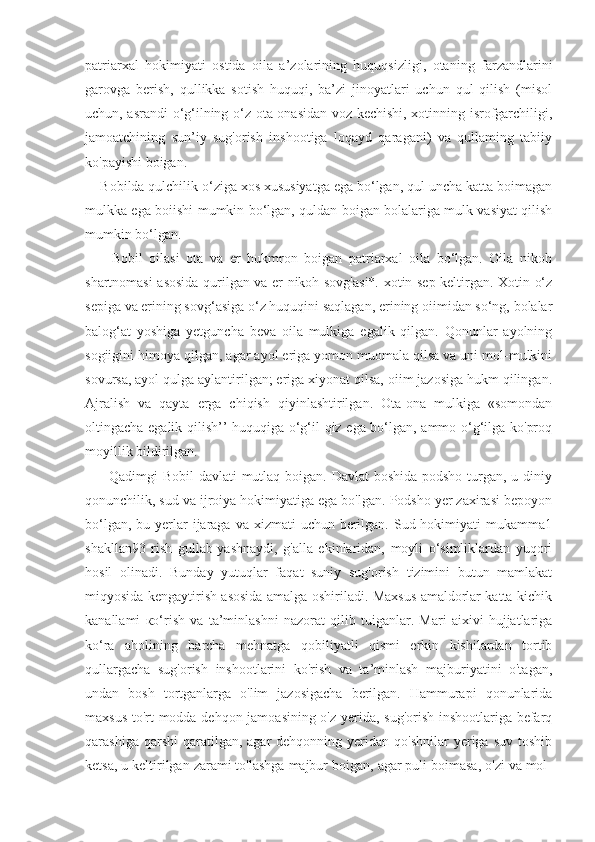 patriarxal   hokimiyati   ostida   oila   a’zolarining   huquqsizligi,   otaning   farzandlarini
garovga   berish,   qullikka   sotish   huquqi,   ba’zi   jinoyatlari   uchun   qul   qilish   (misol
uchun, asrandi o‘g‘ilning o‘z ota-onasidan voz kechishi, xotinning isrofgarchiligi,
jamoatchining   sun’iy   sug'orish   inshootiga   loqayd   qaragani)   va   qullaming   tabiiy
ko'payishi boigan.
    Bobilda qulchilik o‘ziga xos xususiyatga ega bo‘lgan, qul uncha katta boimagan
mulkka ega boiishi mumkin bo‘lgan, quldan boigan bolalariga mulk vasiyat qilish
mumkin bo‘lgan.
        Bobil   oilasi   ota   va   er   hukmron   boigan   patriarxal   oila   bo‘lgan.   Oila   nikoh
shartnomasi asosida qurilgan va er nikoh sovg'asi*. xotin sep keltirgan. Xotin o‘z
sepiga va erining sovg‘asiga o‘z huquqini saqlagan, erining oiimidan so‘ng, bolalar
balog‘at   yoshiga   yetguncha   beva   oila   mulkiga   egalik   qilgan.   Qonunlar   ayolning
sogiigini himoya qilgan, agar ayol eriga yomon muomala qilsa va uni mol-mulkini
sovursa, ayol qulga aylantirilgan; eriga xiyonat qilsa, oiim jazosiga hukm qilingan.
Ajralish   va   qayta   erga   chiqish   qiyinlashtirilgan.   Ota-ona   mulkiga   «somondan
oltingacha egalik qilish’’ huquqiga o‘g‘il-qiz ega bo‘lgan, ammo o‘g‘ilga ko'proq
moyillik bildirilgan.
         Qadimgi Bobil  davlati  mutlaq boigan. Davlat  boshida podsho turgan, u diniy
qonunchilik, sud va ijroiya hokimiyatiga ega bo'lgan. Podsho yer zaxirasi bepoyon
bo‘lgan, bu yerlar  ijaraga  va xizmati  uchun berilgan. Sud hokimiyati  mukamma1
shakllan93   rish   gullab-yashnaydi,   g'alla   ekinlaridan,   moyli   o‘simliklardan   yuqori
hosil   olinadi.   Bunday   yutuqlar   faqat   suniy   sug'orish   tizimini   butun   mamlakat
miqyosida kengaytirish asosida amalga oshiriladi. Maxsus amaldorlar katta-kichik
kanallami   ко ‘rish   va   ta’minlashni   nazorat   qilib   tuiganlar.   Mari   aixivi   hujjatlariga
ko‘ra   aholining   barcha   mehnatga   qobiliyatli   qismi   erkin   kishilardan   tortib
qullargacha   sug'orish   inshootlarini   ko'rish   va   ta’minlash   majburiyatini   o'tagan,
undan   bosh   tortganlarga   o'lim   jazosigacha   berilgan.   Hammurapi   qonunlarida
maxsus to'rt modda dehqon jamoasining o'z yerida, sug'orish inshootlariga befarq
qarashiga  qarshi  qaratilgan,  agar  dehqonning  yeridan  qo'shnilar   yeriga suv  toshib
ketsa, u keltirilgan zarami to'lashga majbur boigan, agar puli boimasa, o'zi va mol- 