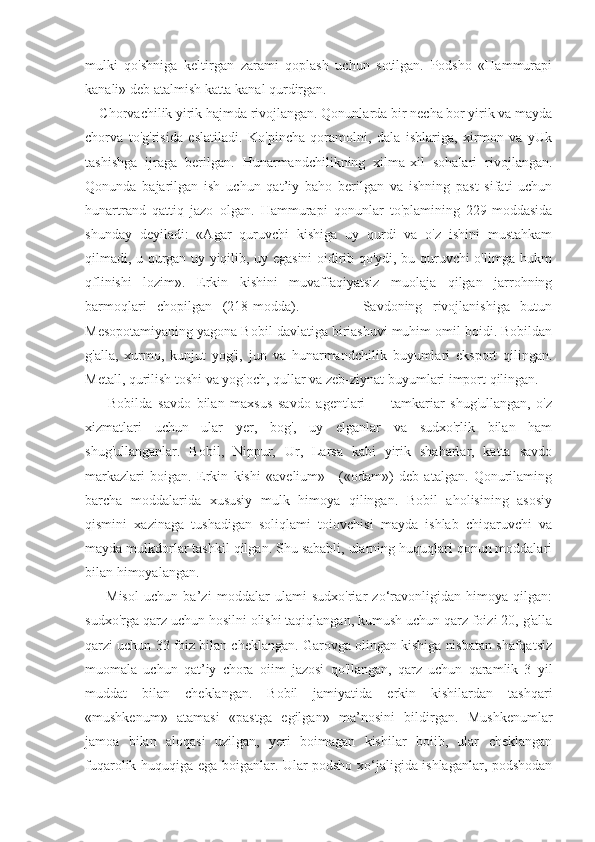 mulki   qo'shniga   keltirgan   zarami   qoplash   uchun   sotilgan.   Podsho   «Hammurapi
kanali» deb atalmish katta kanal qurdirgan.
    Chorvachilik yirik hajmda rivojlangan. Qonunlarda bir necha bor yirik va mayda
chorva   to'g'risida   eslatiladi.   Ko'pincha   qoramolni,   dala   ishlariga,   xirmon   va   yUk
tashishga   ijraga   berilgan.   Hunarmandchilikning   xilma-xil   sohalari   rivojlangan.
Qonunda   bajarilgan   ish   uchun   qat’iy   baho   berilgan   va   ishning   past   sifati   uchun
hunartrand   qattiq   jazo   olgan.   Hammurapi   qonunlar   to'plamining   229-moddasida
shunday   deyiladi:   «Agar   quruvchi   kishiga   uy   qurdi   va   o'z   ishini   mustahkam
qilmadi, u qurgan uy yiqilib, uy egasini oidirib qo'ydi, bu quruvchi o'limga hukm
qflinishi   lozim».   Erkin   kishini   muvaffaqiyatsiz   muolaja   qilgan   jarrohning
barmoqlari   chopilgan   (218-modda).             Savdoning   rivojlanishiga   butun
Mesopotamiyaning yagona Bobil davlatiga biriashuvi muhim omil boidi. Bobildan
g'alla,   xurmo,   kunjut   yog'i,   jun   va   hunarmandchilik   buyumlari   eksport   qilingan.
Metall, qurilish toshi va yog'och, qullar va zeb-ziynat buyumlari import qilingan.
        Bobilda   savdo   bilan   maxsus   savdo   agentlari   —   tamkariar   shug'ullangan,   o'z
xizmatlari   uchun   ular   yer,   bog',   uy   elganlar   va   sudxo'rlik   bilan   ham
shug'ullanganlar.   Bobil,   Nippur,   Ur,   Larsa   kabi   yirik   shaharlar,   katta   savdo
markazlari   boigan.   Erkin   kishi   «avelium»—(«odam»)   deb   atalgan.   Qonurilaming
barcha   moddalarida   xususiy   mulk   himoya   qilingan.   Bobil   aholisining   asosiy
qismini   xazinaga   tushadigan   soliqlami   toiovchisi   mayda   ishlab   chiqaruvchi   va
mayda mulkdorlar tashkil qilgan. Shu sababli, ularning huquqlari qonun moddalari
bilan himoyalangan.
        Misol   uchun   ba’zi   moddalar   ulami   sudxo'riar   zo‘ravonligidan   himoya   qilgan:
sudxo'rga qarz uchun hosilni olishi taqiqlangan, kumush uchun qarz foizi 20, g'alla
qarzi uchun 33 foiz bilan cheklangan. Garovga olingan kishiga nisbatan shafqatsiz
muomala   uchun   qat’iy   chora   oiim   jazosi   qo'llangan,   qarz   uchun   qaramlik   3   yil
muddat   bilan   cheklangan.   Bobil   jamiyatida   erkin   kishilardan   tashqari
«mushkenum»   atamasi   «pastga   egilgan»   ma’nosini   bildirgan.   Mushkenumlar
jamoa   bilan   aloqasi   uzilgan,   yeri   boimagan   kishilar   boiib,   ular   cheklangan
fuqarolik huquqiga ega boiganlar. Ular podsho xo‘jaligida ishlaganlar, podshodan 