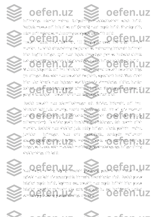 bo‘linishiga   odamlar   mehnat   faoliyatining   murakkablashishi   sabab   bo‘ldi.
Natijada maxsus qo‘l bola til va qo‘l (kinetik) nutqi  paydo bo‘ldi. Shunday qilib,
odam qo‘li mehnat va muloqotning asosiy vositasi bo‘lib qoldi.
Tovushli   nutqqa   o‘tish,   taxminan,   100   ming   yillar   avval   boshlangan   bo‘lishi
mumkin. Bu ishlab chiqarishning rivojlanishi va mehnatning birlamchi bo‘linishi
bilan   bog‘liq   bo‘lgan.   Qo‘l   nutqi   bajara   olmaydigan   jism   va   hodisalar   alohida
tushunchalar tizimida aniqroq belgilanadigan, nutqqa bo‘lgan talab paydo bo‘ldi.
Muloqot jarayonida qo‘l imo-ishoralari ma’lum mujmal tovushli ovoz bilan birga
ijro qilingan. Asta-sekin nutq tovushlari rivojlanib, sayqallanib bordi. Vaqt o‘tishi
bilan   ular   kinetik   nutq   bajargan   vazifalarni   o‘z   zimmalariga   oldilar,   bundan
tashqari,   odam   nutqi   taraqqiyotini   ta’minlab   berdilar.   Shunday   qilib,   nutq   va   til
yangi sifat darajasi –  tovushli aniq nutq darajasiga ko‘tarildilar.
Dastlab   tovushli   nutq   takomillashmagan   edi.   So‘zlar,   birlamchi,   qo‘l   imo-
ishoralari   kabi   juda   umumiy,   noaniq   ma’noga   ega   edi.   Bir   xil   so‘z   mazmuni
turlicha   bo‘lgan   jismlarni   belgilashda   qo‘llanilishi   mumkin   edi   (ibtidoiy
polisemantizm).   Ilk   so‘zlar   yaxlit   iboralar   bilan   ifodalangan,   deb     taxmin   qilish
mumkin,   dastlabki   nutq   shakllari   juda   oddiy   bo‘lgan.   Ularda   yashirin     ma’no,
jumlalar     bo‘lmagan.   Nutq   aniq   maqsadlarda,   qandaydir   ma’lumotni
etkazishdagina   ishlatilgan.   So‘ngra   mehnat   ta’sirida   so‘z   ma’nolari   rivojlana
borgan, va bu asta-sekin murakkab morfologiya va sintaksisga ega bo‘lgan tilning
shakllanishiga olib keldi.
Nutq   rivojlanishining   keyingi   bosqichi   yozuvning   yaratilishidir.   Yozuvli   nutq
og‘zaki nutq kabi o‘z taraqqiyotida bir necha bosqichlardan o‘tdi. Dastlab yozuv
belgilari   paydo   bo‘ldi,   keyinroq   esa,   tovushli   nutq   paydo   bo‘lishi   bilan   yozuv
belgilari   tovushlar   ma’nosini   aks   ettira   boshladi,   bu   esa   harf-fonetik   turdagi
zamonaviy yozuvning yuzaga kelishiga olib keldi 