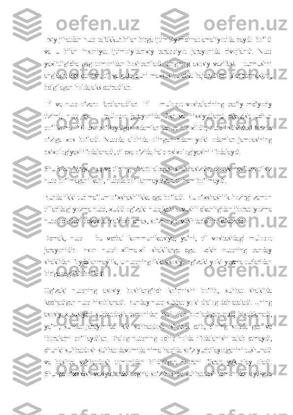 Irsiy jihatdan nutq tafakkur bilan birga ijtimoiy-mehnat amaliyotida paydo bo‘ldi
va   u   bilan   insoniyat   ijtimoiy-tarixiy   taraqqiyot   jarayonida   rivojlandi.   Nutq
yaxlitligicha   ong   tomonidan   boshqariladi.   Ongning   asosiy   vazifasi   –   turmushni
anglash, aks ettirish, til va nutq buni maxsus holatda bajaradilar: ular turmushni,
belgilagan holda aks ettiradilar.
Til   va   nutq   o‘zaro   farqlanadilar.   Til   –   muloqot   vositalarining   qat’iy   me’yoriy
tizimi,   nutq   esa   –   muloqot   jarayonida   fikr   va   hissiyotlarni   etkazish   uchun
qo‘llanma.   Til   uni   qo‘llaydigan   odamlar   uchun   bir   xildir,   nutq   individual   tarzda
o‘ziga   xos   bo‘ladi.   Nutqda   alohida   olingan   odam   yoki   odamlar   jamoasining
psixologiyasi ifodalanadi, til esa o‘zida halq psixologiyasini ifodalaydi.
Shu bilan birga, nuq va tilning o‘zaro aloqasi shubhasizdir, chunki ma’lum tilsiz
nutq bo‘lmagani kabi, nutqda qo‘llanmaydigan til ham bo‘lmaydi.
Bunda ikki tur ma’lum o‘xshashlikka ega bo‘ladi. Bu o‘xshashlik hozirgi zamon
tillaridagi yozma nutq, xuddi og‘zaki nutq kabi tovushli ekanligidan iborat: yozma
nutq belgilari bevosita ma’noni emas, so‘zning tovush tarkibini etkazadi.
Demak,   nutq   –   bu   verbal   kommunikatsiya,   ya’ni,   til   vositasidagi   muloqot
jarayonidir.   Inson   nutqi   xilma-xil   shakllarga   ega.   Lekin   nutqning   qanday
shaklidan foydalanmaylik, u nutqning ikki asosiy: og‘zaki yoki yozma turlaridan
biriga tegishli bo‘ladi.
Og‘zaki   nutqning   asosiy   boshlang‘ich   ko‘rinishi   bo‘lib,   suhbat   shaklida
kechadigan nutq hisoblanadi. Bunday nutq suhbat yoki dialog deb ataladi. Uning
asosiy   xususiyati   suhbatdosh   tomonidan   faol   olib   boriladigan   nutq   hisoblanadi,
ya’ni,   suhbat   jarayonida   ikki   suhbatdosh   ishtirok   etib,   tilning   sodda   gap   va
iboralarni   qo‘llaydilar.   Dialog   nutqning   ochiq   holda   ifodalanishi   talab   etmaydi,
chunki suhbatdosh suhbat davomida nima haqida so‘z yuritilayotganini tushunadi
va   boshqa   suhbatdosh   tomonidan   bildirilgan   iborani   fikran   yakunlay   oladi.
Shunga o‘xshash vaziyatlarda birgina so‘z boshqa suhbatdosh tomonidan aytilgan 