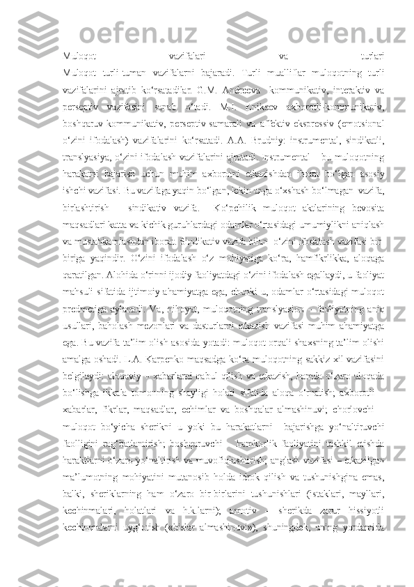 Muloqot   vazifalari   v а   turlari
Muloqot   turli-tuman   vazifalarni   bajaradi.   Turli   mualliflar   muloqotning   turli
vazifalarini   ajratib   ko‘rsatadilar.   G.M.   Andreeva     kommunikativ,   interaktiv   va
perseptiv   vazifasini   sanab   o‘tadi.   M.I.   Enikeev   axborotli-kommunikativ,
boshqaruv-kommunikativ,   perseptiv-samarali   va   affektiv-ekspressiv   (emotsional
o‘zini   ifodalash)   vazifalarini   ko‘rsatadi.   A.A.   Brudniy:   instrumental,   sindikatli,
translyasiya, o‘zini ifodalash vazifalarini ajratadi. Instrumental – bu muloqotning
harakatni   bajarish   uchun   muhim   axborotni   etkazishdan   iborat   bo‘lgan   asosiy
ishchi vazifasi. Bu vazifaga yaqin bo‘lgan, lekin unga o‘xshash bo‘lmagan  vazifa,
birlashtirish   –   sindikativ   vazifa.     Ko‘pchilik   muloqot   aktlarining   bevosita
maqsadlari katta va kichik guruhlardagi odamlar o‘rtasidagi umumiylikni aniqlash
va mustahkamlashdan iborat. Sindikativ vazifa bilan  o‘zini ifodalash vazifasi bir-
biriga   yaqindir.   O‘zini   ifodalash   o‘z   mohiyatiga   ko‘ra,   hamfikrlikka,   aloqaga
qaratilgan. Alohida o‘rinni ijodiy faoliyatdagi o‘zini ifodalash egallaydi, u faoliyat
mahsuli  sifatida ijtimoiy ahamiyatga ega,  chunki  u, odamlar  o‘rtasidagi  muloqot
predmetiga   aylanadi.   Va,   nihoyat,   muloqotning   translyasion   –   faoliyatning   aniq
usullari,   baholash   mezonlari   va   dasturlarni   etkazish   vazifasi   muhim   ahamiyatga
ega. Bu vazifa ta’lim olish asosida yotadi: muloqot orqali shaxsning ta’lim olishi
amalga oshadi. L.A. Karpenko maqsadga ko‘ra muloqotning sakkiz xil vazifasini
belgilaydi:  aloqaviy  – xabarlarni  qabul   qilish  va etkazish,   hamda o‘zaro aloqada
bo‘lishga   ikkala   tomonning   shayligi   holati   sifatida   aloqa   o‘rnatish;   axborotli   –
xabarlar,   fikrlar,   maqsadlar,   echimlar   va   boshqalar   almashinuvi;   chorlovchi   –
muloqot   bo‘yicha   sherikni   u   yoki   bu   harakatlarni     bajarishga   yo‘naltiruvchi
faolligini   rag‘batlantirish;   boshqaruvchi   –   hamkorlik   faoliyatini   tashkil   etishda
haraktlarni o‘zaro yo‘naltirish va muvofiqlashtirish; anglash vazifasi – etkazilgan
ma’lumotning   mohiyatini   mutanosib   holda   idrok   qilish   va   tushunishgina   emas,
balki,   sheriklarning   ham   o‘zaro   bir-birlarini   tushunishlari   (istaklari,   mayllari,
kechinmalari,   holatlari   va   h.k.larni);   amotiv   –   sherikda   zarur   hissiyotli
kechinmalarni   uyg‘otish   («hislar   almashinuvi»),   shuningdek,   uning   yordamida 