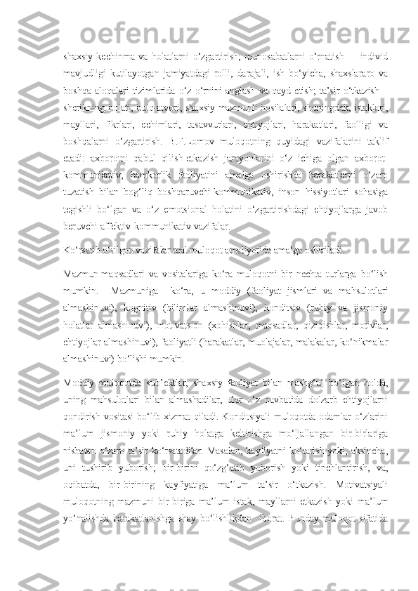 shaxsiy   kechinma   va   holatlarni   o‘zgartirish;   munosabatlarni   o‘rnatish   –     individ
mavjudligi   kutilayotgan   jamiyatdagi   rolli,   darajali,   ish   bo‘yicha,   shaxslararo   va
boshqa   aloqalari   tizimlarida   o‘z   o‘rnini   anglash   va   qayd   etish;   ta’sir   o‘tkazish   –
sherikning holati, hulq-atvori, shaxsiy-mazmunli hosilalari, shuningdek, istaklari,
mayllari,   fikrlari,   echimlari,   tasavvurlari,   ehtiyojlari,   harakatlari,   faolligi   va
boshqalarni   o‘zgartirish.   B.F.Lomov   muloqotning   quyidagi   vazifalarini   taklif
etadi:   axborotni   qabul   qilish-etkazish   jarayonlarini   o‘z   ichiga   olgan   axborot-
kommunikativ;   hamkorlik   faoliyatini   amalga   oshirishda   harakatlarni   o‘zaro
tuzatish   bilan   bog‘liq   boshqaruvchi-kommunikativ,   inson   hissiyotlari   sohasiga
tegishli   bo‘lgan   va   o‘z   emotsional   holatini   o‘zgartirishdagi   ehtiyojlarga   javob
beruvchi affektiv-kommunikativ vazifalar.
Ko‘rsatib o‘tilgan vazifalar real muloqot amaliyotida amalga oshiriladi.
Mazmun-maqsadlari   va   vositalariga   ko‘ra   muloqotni   bir   nechta   turlarga   bo‘lish
mumkin.     Mazmuniga     ko‘ra,   u   moddiy   (faoliyat   jismlari   va   mahsulotlari
almashinuvi),   kognitiv   (bilimlar   almashinuvi),   konditsiv   (ruhiy   va   jismoniy
holatlar   almashinuvi),   motivatsion   (xohishlar,   maqsadlar,   qiziqishlar,   motivlar,
ehtiyojlar almashinuvi), faoliyatli (harakatlar, muolajalar, malakalar, ko‘nikmalar
almashinuvi) bo‘lishi mumkin.
Moddiy   muloqotda   sub’ektlar,   shaxsiy   faoliyat   bilan   mashg‘ul   bo‘lgan   holda,
uning   mahsulotlari   bilan   almashadilar,   ular   o‘z   navbatida   dolzarb   ehtiyojlarni
qondirish vositasi  bo‘lib xizmat qiladi. Konditsiyali muloqotda odamlar o‘zlarini
ma’lum   jismoniy   yoki   ruhiy   holatga   keltirishga   mo‘ljallangan   bir-birlariga
nisbatan o‘zaro ta’sir ko‘rsatadilar. Masalan,  kayfiyatni ko‘tarish yoki, aksincha,
uni   tushirib   yuborish;   bir-birini   qo‘zg‘atib   yuborish   yoki   tinchlantirish,   va,
oqibatda,   bir-birining   kayfiyatiga   ma’lum   ta’sir   o‘tkazish.   Motivatsiyali
muloqotning   mazmuni   bir-biriga   ma’lum   istak,   mayllarni   etkazish   yoki   ma’lum
yo‘nalishda   harakatlanishga   shay   bo‘lishlikdan     iborat.   Bunday   muloqot   sifatida 