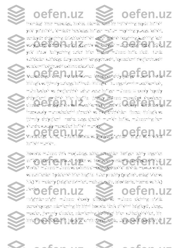 insondagi   biror   maqsadga,   boshqa   odamda   biror-bir   intilishning   paydo   bo‘lishi
yoki   yo‘qolishi,   kimdadir   harakatga   bo‘lgan   ma’lum   maylning   yuzaga   kelishi,
qandaydir ehtiyojning dolzablashtirilishi uchun etishish istagining kuchliligi kabi
vaziyatlarni   keltirish   mumkin.   Kognitiv   va   faoliyatli   muloqotning   ifodasi     bilish
yoki   o‘quv   faoliyatining   turlari   bilan   bog‘liq   muloqot   bo‘la   oladi.   Bunda
sub’ektdan sub’ektga dunyoqarashni kengaytiruvchi, layoqatlarni rivojlantiruvchi
va takomillashtiruvchi axborot etkaziladi.
Maqsadlariga   ko‘ra,   muloqot   xizmat   ko‘rsatish   ehtiyojlariga   muvofiq   holda
biologik va ijtimoiy turlarga bo‘linadi. Biologik – bu organizmni mustahkamlash,
muhofazalash   va   rivojlantirish   uchun   zarur   bo‘lgan   muloqot.   U   asosiy   hayotiy
ehtiyojlarni   qondirish   bilan   bog‘liq.   Ijtimoiy   muloqot   maqsadlari   shaxslararo
aloqalarni   kengaytirish   va   mustahkamlash,   individ   shaxsiy   kamolotining
interxususiy   munosabatlarini   o‘rnatish   va   rivojlantirishdan     iborat.   Biologik   va
ijtimoiy   ehtiyojlarni     nechta   turga   ajratish   mumkin   bo‘lsa,   muloqotning   ham
shuncha xususiy maqsadlari bo‘lishi mumkin.
Vositalariga   ko‘ra,  muloqot  bevosita  va  vositali,  to‘g‘ridan  –to‘g‘ri  va  bilvosita
bo‘lishi mumkin.
Bevosita   muloqot   tirik   mavjudotga   tabiat   tomonidan   berilgan   tabiiy   organlar:
qo‘llar,   bosh,   tana,   tovush   paylar   va   boshqalar   yordamida   amalga   oshiriladi.
Vositali muloqot muloqot va axborot almashinuvni tashkil etishda maxsus vosita
va qurollardan foydalanish bilan bog‘liq. Bular yo tabiiy (yog‘och, erdagi izlar va
h.k.) Yo madaniy (belgilar tizimlari, matbuot, radio, televidenie, internet va h.k.)
Jismlar.
To‘g‘ridan-to‘g‘ri   muloqot   shaxsiy   aloqalar   va   muloqot   aktining   o‘zida
qatnashayotgan  odamlarning bir-birini  bevosita  idrok qilishini  belgilaydi, ularga,
masalan,   jismoniy   aloqalar,   odamlarning   bir-birlari   bilan   suhbatlashishlari,   bir-
birlarining   harakatlarini   bevosita   ko‘rib   turgan   holda,   ularga   javob   qaytarishlari 