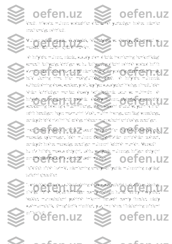 kiradi.   Bilvosita   muloqot   vositachilar   sifatida   ish   yuritadigan   boshqa   odamlar
orqali amalga oshiriladi.
Muloqot   turlari   orasida,   shuningdek,   ish   bo‘yicha   va   shaxsiy,   instrumental   va
maqsadli kabi turlarni ajratish mumkin.
Ish   bo‘yicha   muloqot,   odatda,   xususiy   qism   sifatida   insonlarning   hamkorlikdagi
samarali   faoliyatiga   kiritilgan   va   bu   faoliyatning   sifatini   oshirish   vositasi   bo‘lib
xizmat   qiladi.   Uning   mazmuniga   odamlar   ichki   dunyosining   muammolari   emas,
balki   ularning   nima   bilan   mashg‘ulliklari   kiradi.   Ish   bo‘yicha   muloqotda
suhbatdoshning shaxs, xarakter, yosh, kayfiyat xususiyatlari hisobga olinadi, lekin
ishdan   ko‘riladigan   manfaat   shaxsiy   ixtiloflardanda   ustun   va   muhimdir.   Ish
bo‘yicha   muloqotdan   farqli   ravishda     shaxsiy   muloqot,   aksincha,   asosan,   ichki
xarakterning   psixologik   muammolariga,   inson   shaxsini   chuqur   va   yaqinlik   bilan
ochib  beradigan:   hayot   mazmunini   izlash,   muhim  insonga,   atrofdagi  voqealarga,
qandaydir ichki nizolini hal etishga nisbatan munosabatini aniqlashga qaratilgan.
Instrumental   muloqot   sifatida   mustaqil   ehtiyoj   bilan   rag‘batlantirilmaydigan,
maqsadga   aylanmagan,   lekin   muloqot   aktining   o‘zidan   qoniqishdan   tashqari,
qandaydir   boshqa   maqsadga   qaratilgan   muloqotni   keltirish   mumkin.   Maqsadli   –
bu   o‘z   holicha   maxsus   ehtiyojni,   ushbu   vaziyatda   muloqotga   bo‘lgan   ehtiyojni
qondirish vositasi bo‘lib xizmat qiluvchi muloqot.
Ta’kidlab   o‘tish   lozimki,   odamlarning   amaliy   faoliyatida   muloqotning   quyidagi
turlarini ajratadilar:
1. «niqoblar aloqasi» - suhbatdoshning shaxs xususiyatlarini tushunish va hisobga
olishga   intilish   mavjud   bo‘lmagan   rasmiy   muloqot   bunda   haqiqiy   hissiyotlar,
istaklar,   munosabatlarni   yashirish   imkonini   beruvchi   rasmiy   iboralar,   odatiy
xushmuomalalik,   dimog‘dorlik   niqoblari,   yuz,   imo-ishora   ifodalarining   to‘plami
qo‘llaniladi. 