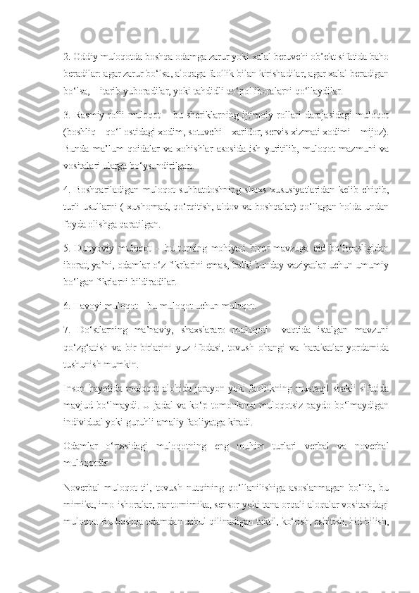 2. Oddiy muloqotda boshqa odamga zarur yoki xalal beruvchi ob’ekt sifatida baho
beradilar: agar zarur bo‘lsa, aloqaga faollik bilan kirishadilar, agar xalal beradigan
bo‘lsa, – itarib yuboradilar, yoki tahdidli qo‘pol iboralarni qo‘llaydilar.
3.   Rasmiy-rolli   muloqot   –   bu   sheriklarning   ijtimoiy   rollari   darajasidagi   muloqot
(boshliq – qo‘l ostidagi xodim, sotuvchi – xaridor, servis xizmati xodimi – mijoz).
Bunda   ma’lum   qoidalar   va   xohishlar   asosida   ish   yuritilib,   muloqot   mazmuni   va
vositalari ularga bo‘ysundirilgan.
4.   Boshqariladigan   muloqot   suhbatdoshning   shaxs   xususiyatlaridan   kelib   chiqib,
turli usullarni ( xushomad, qo‘rqitish, aldov va boshqalar) qo‘llagan holda undan
foyda olishga qaratilgan.
5.   Dunyoviy   muloqot   –   bu   turning   mohiyati   biror   mavzuga   oid   bo‘lmasligidan
iborat, ya’ni, odamlar o‘z fikrlarini emas, balki bunday vaziyatlar uchun umumiy
bo‘lgan fikrlarni bildiradilar.
6. Havoyi muloqot – bu muloqot uchun muloqot.
7.   Do‘stlarning   ma’naviy,   shaxslararo   muloqoti     vaqtida   istalgan   mavzuni
qo‘zg‘atish   va   bir-birlarini   yuz   ifodasi,   tovush   ohangi   va   harakatlar   yordamida
tushunish mumkin.
Inson  hayotida muloqot  alohida jarayon yoki  faollikning mustaqil  shakli  sifatida
mavjud   bo‘lmaydi.   U   jadal   va   ko‘p   tomonlama   muloqotsiz   paydo   bo‘lmaydigan
individual yoki guruhli amaliy faoliyatga kiradi.
Odamlar   o‘rtasidagi   muloqotning   eng   muhim   turlari   verbal   va   noverbal
muloqotdir 
Noverbal   muloqot   til,   tovush   nutqining   qo‘llanilishiga   asoslanmagan   bo‘lib,   bu
mimika, imo-ishoralar, pantomimika, sensor yoki tana orqali aloqalar vositasidagi
muloqot. Bu boshqa odamdan qabul qilinadigan taktil, ko‘rish, eshitish, hid bilish, 