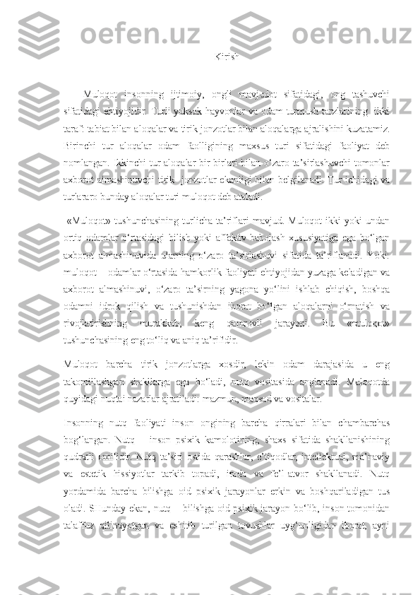 Kirish
Muloqot   insonning   ijtimoiy,   ongli   mavjudot   sifatidagi,   ong   tashuvchi
sifatidagi ehtiyojidir. Turli  yuksak hayvonlar va odam turmush tarzlarining   ikki
taraf: tabiat bilan aloqalar va tirik jonzotlar bilan aloqalarga ajralishini kuzatamiz.
Birinchi   tur   aloqalar   odam   faolligining   maxsus   turi   sifatidagi   faoliyat   deb
nomlangan. Ikkinchi  tur  aloqalar bir-birlari  bilan o‘zaro ta’sirlashuvchi  tomonlar
axborot  almashinuvchi  tirik   jonzotlar  ekanligi  bilan belgilanadi. Tur  ichidagi  va
turlararo bunday aloqalar turi muloqot deb ataladi.
  «Muloqot»   tushunchasining   turlicha   ta’riflari   mavjud.  Muloqot   ikki   yoki   undan
ortiq   odamlar   o‘rtasidagi   bilish   yoki   affektiv-baholash   xususiyatiga   ega   bo‘lgan
axborot   almashinuvida   ularning   o‘zaro   ta’sirlashuvi   sifatida   ta’riflanadi.   Yoki:
muloqot – odamlar o‘rtasida hamkorlik faoliyati ehtiyojidan yuzaga keladigan va
axborot   almashinuvi,   o‘zaro   ta’sirning   yagona   yo‘lini   ishlab   chiqish,   boshqa
odamni   idrok   qilish   va   tushunishdan   iborat   bo‘lgan   aloqalarni   o‘rnatish   va
rivojlatirishning   murakkab,   keng   qamrovli   jarayoni.   Bu   «muloqot»
tushunchasining eng to‘liq va aniq ta’rifidir.
Muloqot   barcha   tirik   jonzotlarga   xosdir,   lekin   odam   darajasida   u   eng
takomillashgan   shakllarga   ega   bo‘ladi,   nutq   vositasida   anglanadi.   Muloqotda
quyidagi nuqtai nazarlar ajratiladi: mazmun, maqsad va vositalar.
Insonning   nutq   faoliyati   inson   ongining   barcha   qirralari   bilan   chambarchas
bog‘langan.   Nutq   –   inson   psixik   kamolotining,   shaxs   sifatida   shakllanishining
qudratli   omilidir.   Nutq   ta’siri   ostida   qarashlar,   e’tiqodlar,   intellektual,   ma’naviy
va   estetik   hissiyotlar   tarkib   topadi,   iroda   va   fe’l-atvor   shakllanadi.   Nutq
yordamida   barcha   bilishga   oid   psixik   jarayonlar   erkin   va   boshqariladigan   tus
oladi. SHunday ekan, nutq – bilishga oid psixik jarayon bo‘lib, inson tomonidan
talaffuz   qilinayotgan   va   eshitib   turilgan   tovushlar   uyg‘unligidan   iborat,   ayni 