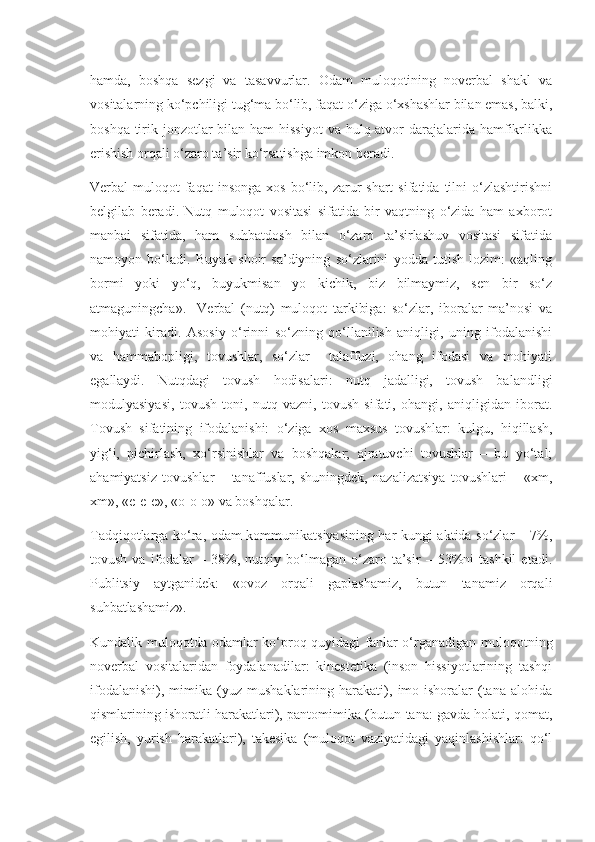 hamda,   boshqa   sezgi   va   tasavvurlar.   Odam   muloqotining   noverbal   shakl   va
vositalarning ko‘pchiligi tug‘ma bo‘lib, faqat o‘ziga o‘xshashlar bilan emas, balki,
boshqa tirik jonzotlar  bilan ham  hissiyot  va hulq-atvor  darajalarida hamfikrlikka
erishish orqali o‘zaro ta’sir ko‘rsatishga imkon beradi.
Verbal   muloqot  faqat  insonga   xos  bo‘lib,  zarur  shart  sifatida   tilni  o‘zlashtirishni
belgilab   beradi.   Nutq   muloqot   vositasi   sifatida   bir   vaqtning   o‘zida   ham   axborot
manbai   sifatida,   ham   suhbatdosh   bilan   o‘zaro   ta’sirlashuv   vositasi   sifatida
namoyon   bo‘ladi.   Buyuk   shoir   sa’diyning   so‘zlarini   yodda   tutish   lozim:   «aqling
bormi   yoki   yo‘q,   buyukmisan   yo   kichik,   biz   bilmaymiz,   sen   bir   so‘z
atmaguningcha».     Verbal   (nutq)   muloqot   tarkibiga:   so‘zlar,   iboralar   ma’nosi   va
mohiyati   kiradi.   Asosiy   o‘rinni   so‘zning   qo‘llanilish   aniqligi,   uning   ifodalanishi
va   hammabopligi,   tovushlar,   so‘zlar     talaffuzi,   ohang   ifodasi   va   mohiyati
egallaydi.   Nutqdagi   tovush   hodisalari:   nutq   jadalligi,   tovush   balandligi
modulyasiyasi,   tovush   toni,   nutq   vazni,   tovush   sifati,   ohangi,   aniqligidan   iborat.
Tovush   sifatining   ifodalanishi:   o‘ziga   xos   maxsus   tovushlar:   kulgu,   hiqillash,
yig‘i,   pichirlash,   xo‘rsinishlar   va   boshqalar;   ajratuvchi   tovushlar   –   bu   yo‘tal;
ahamiyatsiz   tovushlar   –   tanaffuslar,   shuningdek,   nazalizatsiya   tovushlari   –   «xm,
xm», «e-e-e», «o-o-o» va boshqalar.
Tadqiqotlarga ko‘ra, odam kommunikatsiyasining har kungi aktida so‘zlar – 7%,
tovush   va  ifodalar   –   38%,   nutqiy  bo‘lmagan  o‘zaro  ta’sir   –  53%ni   tashkil   etadi.
Publitsiy   aytganidek:   «ovoz   orqali   gaplashamiz,   butun   tanamiz   orqali
suhbatlashamiz».
Kundalik muloqotda odamlar ko‘proq quyidagi fanlar  o‘rganadigan muloqotning
noverbal   vositalaridan   foydalanadilar:   kinestetika   (inson   hissiyotlarining   tashqi
ifodalanishi),   mimika   (yuz   mushaklarining   harakati),   imo-ishoralar   (tana   alohida
qismlarining ishoratli harakatlari), pantomimika (butun tana: gavda holati, qomat,
egilish,   yurish   harakatlari),   takesika   (muloqot   vaziyatidagi   yaqinlashishlar:   qo‘l 