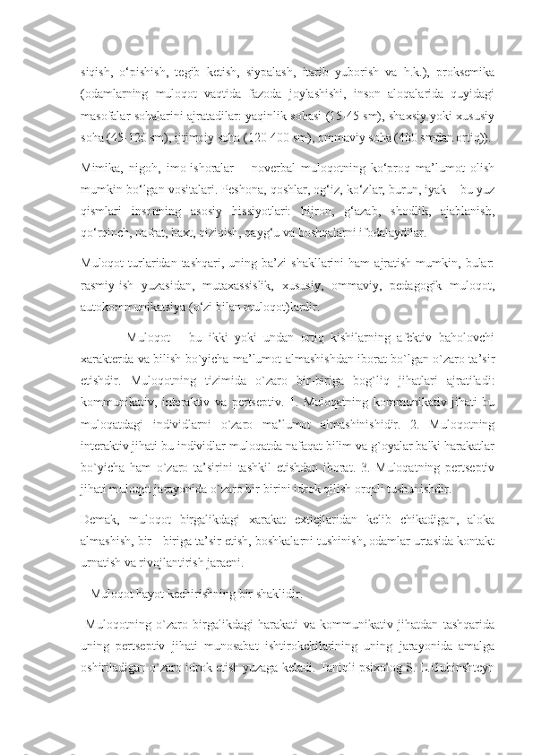 siqish,   o‘pishish,   tegib   ketish,   siypalash,   itarib   yuborish   va   h.k.),   proksemika
(odamlarning   muloqot   vaqtida   fazoda   joylashishi,   inson   aloqalarida   quyidagi
masofalar sohalarini ajratadilar: yaqinlik sohasi (15-45 sm), shaxsiy yoki xususiy
soha (45-120 sm), ijtimoiy soha (120-400 sm), ommaviy soha (400 smdan ortiq)).
Mimika,   nigoh,   imo-ishoralar   –   noverbal   muloqotning   ko‘proq   ma’lumot   olish
mumkin bo‘lgan vositalari. Peshona, qoshlar, og‘iz, ko‘zlar, burun, iyak – bu yuz
qismlari   insonning   asosiy   hissiyotlari:   hijron,   g‘azab,   shodlik,   ajablanish,
qo‘rqinch, nafrat, baxt, qiziqish, qayg‘u va boshqalarni ifodalaydilar.
Muloqot  turlaridan  tashqari,   uning  ba’zi  shakllarini  ham   ajratish   mumkin,  bular:
rasmiy-ish   yuzasidan,   mutaxassislik,   xususiy,   ommaviy,   pedagogik   muloqot,
autokommunikatsiya (o‘zi bilan muloqot)lardir.
              Muloqot   –   bu   ikki   yoki   undan   ortiq   kishilarning   afektiv   baholovchi
xarakterda va bilish bo`yicha ma’lumot almashishdan iborat bo`lgan o`zaro ta’sir
etishdir.   Muloqotning   tizimida   o`zaro   bir-biriga   bog`liq   jihatlari   ajratiladi:
kommunikativ,   interaktiv   va   pertseptiv.   1.   Muloqatning   kommunikativ   jihati   bu
muloqatdagi   individlarni   o`zaro   ma’lumot   almashinishidir.   2.   Muloqotning
interaktiv jihati bu individlar muloqatda nafaqat bilim va g`oyalar balki harakatlar
bo`yicha   ham   o`zaro   ta’sirini   tashkil   etishdan   iborat.   3.   Muloqatning   pertseptiv
jihati muloqot jarayonida o`zaro bir-birini idrok qilish orqali tushunishdir.
Demak,   muloqot   birgalikdagi   xarakat   extiejlaridan   kelib   chikadigan,   aloka
almashish, bir - biriga ta’sir etish, boshkalarni tushinish, odamlar urtasida kontakt
urnatish va rivojlantirish jaraeni.
   Muloqot hayot kechirishning bir shaklidir.
  Muloqotning   o`zaro   birgalikdagi   harakati   va   kommunikativ   jihatdan   tashqarida
uning   pertseptiv   jihati   munosabat   ishtirokchilarining   uning   jarayonida   amalga
oshiriladigan o`zaro idrok etish yuzaga keladi. Taniqli psixolog S. L.Gubinshteyn 