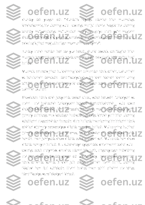 shunday   deb   yozgan   edi:   “Kundalik   hayotga   odamlar   bilan   muomalaga
kirisharkanmiz,  biz  ularning  xulq -  atvoriga  mo`ljal  olamiz.  Negaki   biz ularning
tanqidiy   ma’lumotlariga   ma’lumotlari   mohiyatini   go`yo   o`qib   ya’ni   mag`zini
chaqib chiqamiz va shu yo`sinda kontekstda mujassamlashadigan matnning ichki
psixologik jihati mavjud bo`lgan mazmunini aniqlaymiz”.
Bunday   o`qish   naridan   beri   tez   yuz   beradi,   chunki   tevarak   atrofdagilar   bilan
muomala jarayonida avtomatik tarzda amal qiladigan psixologik ichki ma’no hosil
bo`ladi.
Muomala prioretiv jihati bu kishining kishi tomonidan idrok etilishi, tushunilishi
va   baholanishi   demakdir.   Identifikatsiyalash   -   bir   kishi   ikkinchi   kishini   uning
ta’rifini   o`z   ta’rifiga   anglanilgan   yoki   anglanilmagan   tarzda   o`xshatilishi   orqali
tushinish usulidir.
Shaxslararo   idrok   etish   jarayonida   teskari   aloqa,   xabar   beruvchi   funktsiyani   va
o`zini   -   o`zi   boshqarish   funktsiyasini   bajaradi.   Steriotiplashtirish   –   xulq   -atvor
shakllarini tasniflash va ularni hozirgacha ma’lum va mashhur deb sanalgan ya’ni
ijtimoiy qoliplarga mos keladigan hodisalar jumlasiga kiritish yo`li bilan ularning
sabablarini o`zgartirishdan iboratdir. Ko`p hollarda insonlarning bir-birlarini idrok
etishlari   «ijtimoiy  pertseptsiya»  sifatida  namoyon  bo`ladi.  Muloqotning  bu  jihati
ijtimoiy   pertseptsiya   haqidagina   emas,   balki   shaxslar   aro   pertseptsiya   haqida
hamdir. Inson jamiyatda shaxs sifatida qabul qilingani sari. Muloqotda ham shaxs
sifatida namoyon bo`ladi. S.L.Rubenshteyn aytganidek: «Biz insonni tashqi xulq -
atvoriga qarab o`qiymiz». «Boshqa odamni bila turib, o`rganayotgan individning
o`zi   ham   shakllanadi»   deb   yozgan   edi   L.S.Egodskiy.   Insonni   inson   tomonidan
idrok   etilishida   kamida   2   kishi   jalb   qilingan   bo`lishi   lozim   bo`lib,   ularning
ikkalovi   ham   faol   sub’ektdir.   O`zini   boshqa   inson   tahlil   qilishini   o`z   ichiga
identifikatsiya va reflektsiyani kiritadi. 