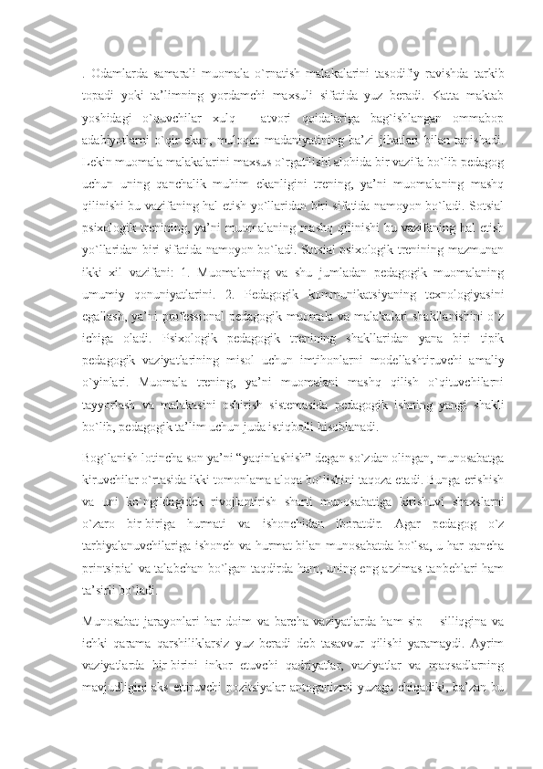 .   Odamlarda   samarali   muomala   o`rnatish   malakalarini   tasodifiy   ravishda   tarkib
topadi   yoki   ta’limning   yordamchi   maxsuli   sifatida   yuz   beradi.   Katta   maktab
yoshidagi   o`quvchilar   xulq   -   atvori   qoidalariga   bag`ishlangan   ommabop
adabiyotlarni   o`qir   ekan,   muloqot   madaniyatining   ba’zi   jihatlari   bilan   tanishadi.
Lekin muomala malakalarini maxsus o`rgatilishi alohida bir vazifa bo`lib pedagog
uchun   uning   qanchalik   muhim   ekanligini   trening,   ya’ni   muomalaning   mashq
qilinishi bu vazifaning hal etish yo`llaridan biri sifatida namoyon bo`ladi. Sotsial
psixologik  trenining,  ya’ni   muomalaning mashq  qilinishi   bu vazifaning  hal  etish
yo`llaridan biri sifatida namoyon bo`ladi. Sotsial psixologik trenining mazmunan
ikki   xil   vazifani:   1.   Muomalaning   va   shu   jumladan   pedagogik   muomalaning
umumiy   qonuniyatlarini.   2.   Pedagogik   kommunikatsiyaning   texnologiyasini
egallash, ya’ni professional  pedagogik muomala va malakalari shakllanishini  o`z
ichiga   oladi.   Psixologik   pedagogik   trenining   shakllaridan   yana   biri   tipik
pedagogik   vaziyatlarining   misol   uchun   imtihonlarni   modellashtiruvchi   amaliy
o`yinlari.   Muomala   trening,   ya’ni   muomalani   mashq   qilish   o`qituvchilarni
tayyorlash   va   malakasini   oshirish   sistemasida   pedagogik   ishning   yangi   shakli
bo`lib, pedagogik ta’lim uchun juda istiqbolli hisoblanadi.
Bog`lanish lotincha son ya’ni “yaqinlashish” degan so`zdan olingan, munosabatga
kiruvchilar o`rtasida ikki tomonlama aloqa bo`lishini taqoza etadi. Bunga erishish
va   uni   ko`ngildagidek   rivojlantirish   sharti   munosabatiga   kirishuvi   shaxslarni
o`zaro   bir-biriga   hurmati   va   ishonchidan   iboratdir.   Agar   pedagog   o`z
tarbiyalanuvchilariga ishonch  va hurmat bilan munosabatda bo`lsa, u har qancha
printsipial  va talabchan bo`lgan taqdirda ham, uning eng arzimas tanbehlari ham
ta’sirli bo`ladi.
Munosabat   jarayonlari   har   doim   va   barcha   vaziyatlarda   ham   sip   –   silliqgina   va
ichki   qarama   qarshiliklarsiz   yuz   beradi   deb   tasavvur   qilishi   yaramaydi.   Ayrim
vaziyatlarda   bir-birini   inkor   etuvchi   qadriyatlar,   vaziyatlar   va   maqsadlarning
mavjudligini aks ettiruvchi pozitsiyalar antoganizmi yuzaga chiqadiki, ba’zan bu 