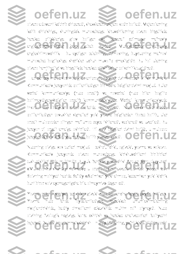 o`zaro adovatni keltirib chiqaradi, shaxslararo majaro sodir bo`ladi. Majarolarning
kelib   chiqishiga,   shuningdek   munosabatga   kiruvchilarning   o`zaro   birgalikda
harakat   qilishlariga   g`ov   bo`lgan   va   bartaraf   etilmagan   ma’naviy
anglashilmovchiliklar   ham   sabab   bo`ladi.   Munosabatdagi   ma’naviy
anglashilmovchilik   -   bu   aytilgan   talabning,   iltimosning,   buyruqning   ma’nosi
munosabat   bog`lashga   sheriklar   uchun   muvofiq   emasligidir.   Bu   hol   ularning
o`zaro hamjihatligi va birgalikda harakat qilish uchun to`sqinlik tug`diradi.
  Har   qanday   ma’lumotni   belgilar   aniqrog`i   belgilar   tizimi   orqali   bilish   mumkin.
Kommunikativ jarayonida qo`llaniladigan bir necha belgilar tizimi mavjud. Bular
verbal   kommunikatsiya   (nutq   orqali)   va   noverbal   (nutq   bilan   bog`liq
bo`lmaydigan   belgilar   orqali)   kommunikatsiyadir.   Verbal   kommunikatsiyada
inson   nutqi   belgilar   tizimi   sifatida   qo`llaniladi.   Nutq   inson   tomonidan
qo`llaniladigan   tovushlar   signallari   yoki   yozma   belgilardan   iborat   bo`lib,   ular
orqali   muloqotdan   olingan   ma’lumot   qayta   ishlanadi,   saqlanadi   va   uzatiladi.   Bu
jarayon   til   orqali   amalga   oshiriladi.   Til   so`z   belgilari   tizimi   bo`lib,   u   muloqot
jarayonida psixik faoliyat mahsuli bo`lib yuzaga keladi.
Nutqning   o`ziga   xos   turlari   mavjud   –   tashqi,   ichki,   og`zaki,   yozma   va   xokozo.
Kommunikativ   jarayonda   o`zaro   munosabatga   kirishuvchilarni   bir-birlari
tushunishlari   juda   muhimdir.   Buyuk   frantsuz   yozuvchisi   Antuan   Sent   Ekzyuperi
«Muloqot   bu   shunday   ne’matki,   u   orqali   inson   lazzatlanadi   deb   yozgan   edi.
So`zning mohiyati haqida Sa’diy «Aqlmisan yoki ahmoq, kattamisan yoki kichik
buni biror so`z aytmaganigcha bila olmaymiz» degan edi.
Yozma   nutq   insoniyat   tarixida   og`zaki   nutqdan   ancha   keyin   paydo   bo`lgan.
Yozma   nutq   fanda   foydalaniladigan   murakkab   umumlashmalarning
rivojlantirishida,   badiiy   timsollarni   etkazishda   muhim   rol’   o`ynaydi.   Nutq
o`zining   fizologik   negiziga   ko`ra   eshitish   va   harakat   analizatorlari   faoliyatini
bajaradi. Nutqni programmalashtirish – nutqiy ifodaning, ya’ni kishi bildirmoqchi 