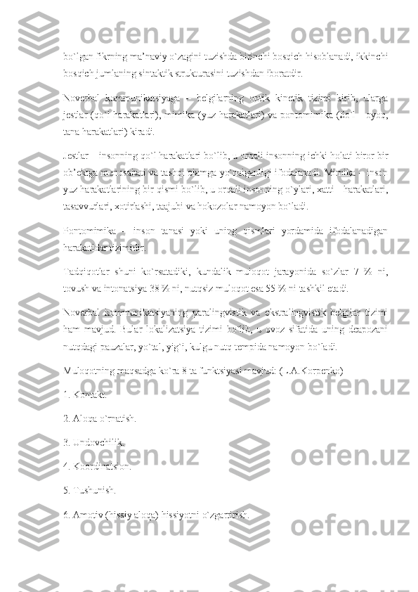 bo`lgan fikrning ma’naviy o`zagini tuzishda birinchi bosqich hisoblanadi, ikkinchi
bosqich jumlaning sintaktik strukturasini tuzishdan iboratdir.
Noverbal   kommunikatsiyaga   –   belgilarning   optik   kinetik   tizimi   kirib,   ularga
jestlar   (qo`l  harakatlari),  mimika  (yuz  harakatlari)   va  pontomimika  (£o`l   -   oyoq,
tana harakatlari) kiradi.
Jestlar – insonning qo`l harakatlari bo`lib, u orqali insonning ichki holati biror bir
ob’ektga munosabati va tashqi olamga yo`nalganligi ifodalanadi. Mimika – inson
yuz harakatlarining bir qismi bo`lib, u orqali insonning o`ylari, xatti - harakatlari,
tasavvurlari, xotirlashi, taajubi va hokozolar namoyon bo`ladi.
Pontomimika   –   inson   tanasi   yoki   uning   qismlari   yordamida   ifodalanadigan
harakatldar tizimidir.
Tadqiqotlar   shuni   ko`rsatadiki,   kundalik   muloqot   jarayonida   so`zlar   7   %   ni,
tovush va intonatsiya 38 % ni, nutqsiz muloqot esa 55 % ni tashkil etadi.
Noverbal   kommunikatsiyaning   paralingvistik   va   ekstralingvistik   belgilar   tizimi
ham   mavjud.   Bular   lokalizatsiya   tizimi   bo`lib,   u   ovoz   sifatida   uning   deapozani
nutqdagi pauzalar, yo`tal, yig`i, kulgu nutq tempida namoyon bo`ladi.
Muloqotning maqsadga ko`ra 8 ta funktsiyasi mavjud: (L.A.Korpenko)
1. Kontakt.
2. Aloqa o`rnatish.
3. Undovchilik.
4. Koordinatsion.
5. Tushunish.
6. Amotiv (hissiy aloqa) hissiyotni o`zgartirish. 