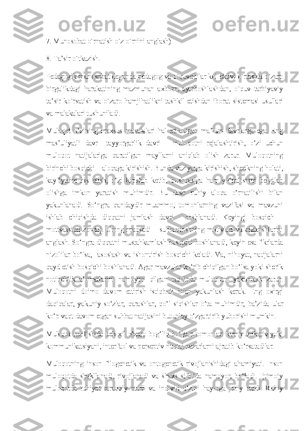 7. Munosobat o`rnatish o`z o`rnini anglash)
8. Ta’sir o`tkazish.
Pedagogik munosobat deganda pedagog va o`quvchilar kollektivi o`rtasida o`zaro
birgalikdagi   harakatining   mazmunan   axborot   ayirboshlashdan,   o`quv   tarbiyaviy
ta’sir  ko`rsatish   va  o`zaro  hamjihatlikni  tashkil  etishdan  iborat   sistemasi  usullari
va malakalari tushuniladi.
Muloqot   o‘zining   maxsus   masalalari   hal   etiladigan   ma’lum   davrlarga   ega.   Eng
mas’uliyatli   davr     tayyorgarlik   davri   –   muloqotni   rejalashtirish,   o‘zi   uchun
muloqot   natijalariga   qaratilgan   mayllarni   aniqlab   olish   zarur.   Muloqotning
birinchi bosqichi – aloqaga kirishish. Bunda vaziyatga kirishish, sherikning holati,
kayfiyatini   his   etish,   o‘zi   kirishib   ketib,   boshqasiga   ham   yo‘nalishini   belgilab
olishga   imkon   yaratish   muhimdir.   Bu   davr   ruhiy   aloqa   o‘rnatilishi   bilan
yakunlanadi.   So‘ngra   qandaydir   muammo,   tomonlarning   vazifasi   va   mavzuni
ishlab   chiqishda   diqqatni   jamlash   davri     boshlanadi.   Keyingi   bosqich   –
motivatsion   zondaj.   Uning   maqsadi   –   suhbatdoshning   motivlari   va   qiziqishlarini
anglash. So‘ngra diqqatni mustahkamlash bosqichi boshlanadi, keyin esa fikrlarda
nizolilar   bo‘lsa,     asoslash   va   ishontirish   bosqichi   keladi.   Va,   nihoyat,   natijalarni
qayd etish bosqichi boshlanadi. Agar mavzular ko‘rib chiqilgan bo‘lsa yoki sherik
notinchlik   alomatlarini   namoyon   qilgan   taqdirda   muloqotni   yakunlash   zarur.
Muloqotni   doimo   davom   ettirish   istiqboli   bilan   yakunlash   kerak.   Eng   oxirgi
daqiqalar,   yakuniy   so‘zlar,   qarashlar,   qo‘l   siqishlar   o‘ta   muhimdir,   ba’zida   ular
ko‘p vaqt davom etgan suhbat natijasini butunlay o‘zgartirib yuborishi mumkin.
Muloqot tuzilishida uch xil o‘zaro bog‘liq bo‘lgan tomonlar: kommunikativ yoki
kommunikatsiyani, interfaol va perseptiv nuqtai nazarlarni ajratib ko‘rsatadilar.
Muloqotning   inson   filogenetik   va   ontogenetik   rivojlanishidagi   ahamiyati.   Inson
muloqotda   shakllanadi,   rivojlanadi   va   shaxs   sifatida   namoyon   bo‘ladi.   Ijtimoiy
muloqotda   ruhiyat   taraqqiy   etadi   va   individ   o‘zini   hayotga   joriy   etadi.   Ruhiy 