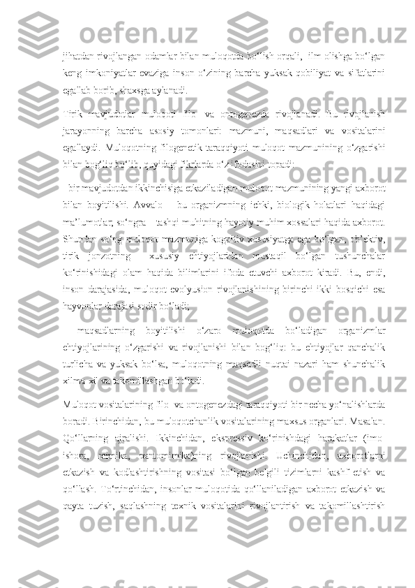 jihatdan rivojlangan odamlar bilan muloqotda bo‘lish orqali,   ilm olishga bo‘lgan
keng   imkoniyatlar   evaziga   inson   o‘zining   barcha   yuksak   qobiliyat   va   sifatlarini
egallab borib, shaxsga aylanadi.
Tirik   mavjudotlar   muloqoti   filo-   va   ontogenezda   rivojlanadi.   Bu   rivojlanish
jarayonning   barcha   asosiy   tomonlari:   mazmuni,   maqsadlari   va   vositalarini
egallaydi.   Muloqotning   filogenetik   taraqqiyoti   muloqot   mazmunining   o‘zgarishi
bilan bog‘liq bo‘lib, quyidagi fikrlarda o‘z ifodasini topadi:
- bir mavjudotdan ikkinchisiga etkaziladigan muloqot mazmunining yangi axborot
bilan   boyitilishi.   Avvalo   –   bu   organizmning   ichki,   biologik   holatlari   haqidagi
ma’lumotlar; so‘ngra – tashqi muhitning hayotiy muhim xossalari haqida axborot.
Shundan   so‘ng   muloqot   mazmuniga   kognitiv   xususiyatga   ega   bo‘lgan,   ob’ektiv,
tirik   jonzotning     xususiy   ehtiyojlaridan   mustaqil   bo‘lgan   tushunchalar
ko‘rinishidagi   olam   haqida   bilimlarini   ifoda   etuvchi   axborot   kiradi.   Bu,   endi,
inson   darajasida,   muloqot   evolyusion   rivojlanishining   birinchi   ikki   bosqichi   esa
hayvonlar darajasi sodir bo‘ladi;
-   maqsadlarning   boyitilishi   o‘zaro   muloqotda   bo‘ladigan   organizmlar
ehtiyojlarining   o‘zgarishi   va   rivojlanishi   bilan   bog‘liq:   bu   ehtiyojlar   qanchalik
turlicha   va   yuksak   bo‘lsa,   muloqotning   maqsadli   nuqtai   nazari   ham   shunchalik
xilma-xil va takomillashgan bo‘ladi.
Muloqot vositalarining filo- va ontogenezdagi taraqqiyoti bir necha yo‘nalishlarda
boradi. Birinchidan, bu muloqotchanlik vositalarining maxsus organlari. Masalan.
Qo‘llarning   ajralishi.   Ikkinchidan,   ekspressiv   ko‘rinishdagi   harakatlar   (imo-
ishora,   mimika,   pantomimika)ning   rivojlanishi.   Uchinchidan,   axborotlarni
etkazish   va   kodlashtirishning   vositasi   bo‘lgan   belgili   tizimlarni   kashf   etish   va
qo‘llash.   To‘rtinchidan,   insonlar   muloqotida   qo‘llaniladigan   axborot   etkazish   va
qayta   tuzish,   saqlashning   texnik   vositalarini   rivojlantirish   va   takomillashtirish 