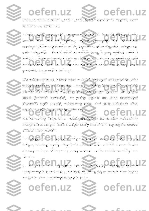 (matbuot,   radio,   televidenie,   telefon,   telefaks,   texnik   yozuvning   magnitli,   lazerli
va boshqa usullari va h.k.).
Bolaning   ruhiy   taraqqiyotida   ontogenezning   dastlabki   bosqichi   davridagi   uning
kattalar   bilan   muloqoti,   ayniqsa,   muhim   ahamiyatga   ega.   Muloqotda,
avvalo,to‘g‘ridan-to‘g‘ri   taqlid   qilish,   keyinchalik   vikar   o‘rganish,   so‘ngra   esa,
verbal   o‘rganish   –   iborali   qoidalar   orqali   bolaning   hayotiy   tajribasi   orttirilib
boriladi. U bilan muloqotda bo‘ladigan odamlar bola uchun bu tajribani tashuvchi
bo‘lib   xizmat   qiladi   va   muloqotdan   tashqari,   boshqa   hech   qanday   vosita
yordamida bunga erishib bo‘lmaydi.
O‘z   tadqiqotlarida   r.s.   Nemov   inson   muloqoti   taraqqiyoti   ontogenezi   va   uning
asosiy bosqichlarini ko‘rib chiqadi. Uning ta’kidlashiga ko‘ra, inson bolasi o‘zida
odamlar   bilan   emotsional  muloqotga  kirishishga  bo‘lgan  layoqatni    uch  oyligida
sezadi   (jonlanish   kompleksi),   bir   yoshga   etganda   esa   uning   ekspressiyasi
shunchalik   boyib   ketadiki,   muloqotning   verbal   tilini   tezda   o‘zlashtirib   olish,
tovushli nutqdan foydalanish imkonini beradi.
R.s.   Nemovning   fikriga   ko‘ra,   maktabgacha   bo‘lgan   davrda   odam   muloqotining
ontogenetik taraqqiyoti  bosib o‘tadigan asosiy bosqtchlarni quyidagicha tasavvur
qilib, ta’riflash mumkin:
1. Tug‘ilgandan     2-3  oylikkacha  bo‘lgan  yosh  davri.  Mazmun  jihatidan  biologik
bo‘lgan,   bolaning   hayotiy   ehtiyojlarini   qondirish   vositasi   bo‘lib   xizmat   qiluvchi
aloqaviy   muloqot.   Muloqotning   asosiy   vositasi   –   sodda   mimika   va   oddiy   imo-
ishoralar.
2.   2-3oylikdan   8-10   oylikkacha   yosh   davri.   Asosiy   his-tuyg‘u   organlari
faoliyatining   boshlanishi   va   yangi   taassurotlarning   paydo   bo‘lishi   bilan   bog‘liq
bo‘lgan bilish muloqotining dastlabki bosqichi. 