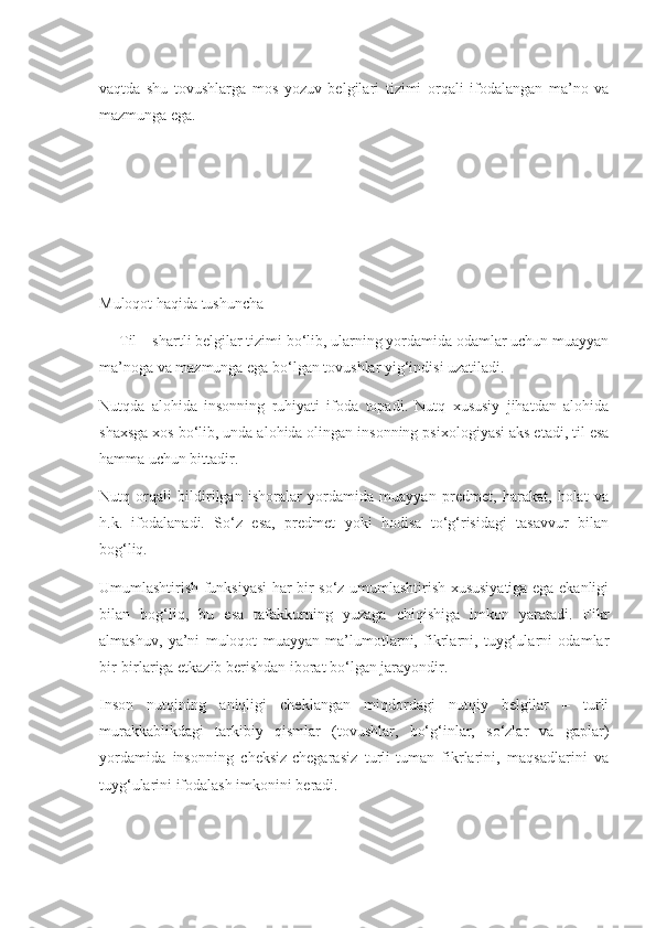 vaqtda   shu   tovushlarga   mos   yozuv   belgilari   tizimi   orqali   ifodalangan   ma’no   va
mazmunga ega.
Muloqot haqida tushuncha
     Til – shartli belgilar tizimi bo‘lib, ularning yordamida odamlar uchun muayyan
ma’noga va mazmunga ega bo‘lgan tovushlar yig‘indisi uzatiladi.
Nutqda   alohida   insonning   ruhiyati   ifoda   topadi.   Nutq   xususiy   jihatdan   alohida
shaxsga xos bo‘lib, unda alohida olingan insonning psixologiyasi aks etadi, til esa
hamma uchun bittadir.
Nutq   orqali   bildirilgan   ishoralar   yordamida   muayyan   predmet,   harakat,   holat   va
h.k.   ifodalanadi.   So‘z   esa,   predmet   yoki   hodisa   to‘g‘risidagi   tasavvur   bilan
bog‘liq.
Umumlashtirish funksiyasi har bir so‘z umumlashtirish xususiyatiga ega ekanligi
bilan   bog‘liq,   bu   esa   tafakkurning   yuzaga   chiqishiga   imkon   yaratadi.   Fikr
almashuv,   ya’ni   muloqot   muayyan   ma’lumotlarni,   fikrlarni,   tuyg‘ularni   odamlar
bir-birlariga etkazib berishdan iborat bo‘lgan jarayondir.
Inson   nutqining   aniqligi   cheklangan   miqdordagi   nutqiy   belgilar   –   turli
murakkablikdagi   tarkibiy   qismlar   (tovushlar,   bo‘g‘inlar,   so‘zlar   va   gaplar)
yordamida   insonning   cheksiz-chegarasiz   turli-tuman   fikrlarini,   maqsadlarini   va
tuyg‘ularini ifodalash imkonini beradi. 