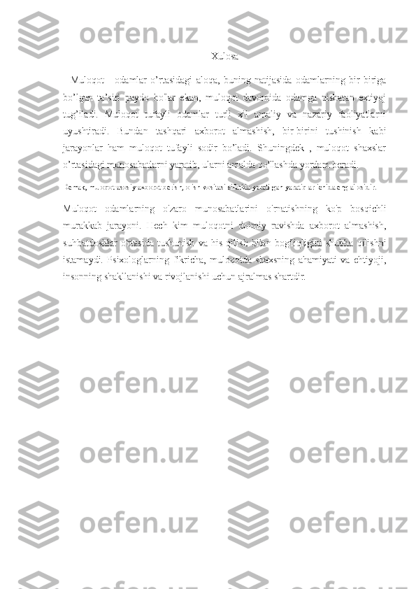Xulosa
    Muloqot-     odamlar   o’rtasidagi   aloqa,   buning   natijasida   odamlarning   bir   biriga
bo’lgan   ta’siri   paydo   bo'lar   ekan,   muloqot   davomida   odamga   nisbatan   extiyoj
tug’iladi.   Muloqot   tufayli   odamlar   turli   xil   amaliy   va   nazariy   faoliyatlarni
uyushtiradi.   Bundan   tashqari   axborot   almashish,   bir-birini   tushinish   kabi
jarayonlar   ham   muloqot   tufayli   sodir   bo’ladi.   Shuningdek   ,   muloqot   shaxslar
o’rtasidagi munosabatlarni yaratib, ularni amalda qo'llashda yordam beradi.
Demak, muloqot asosiy axborot berish, olish vositasi sifatida yaratilgan yaratiqlar ichida eng a'losidir. 
Muloqot   odamlarning   o'zaro   munosabatlarini   o'rnatishning   ko'p   bosqichli
murakkab   jarayoni.   Hech   kim   muloqotni   doimiy   ravishda   axborot   almashish,
suhbatdoshlar   o'rtasida   tushunish   va   his   qilish   bilan   bog'liqligini   shubha   qilishni
istamaydi.   Psixologlarning   fikricha,   muloqotda   shaxsning   ahamiyati   va   ehtiyoji,
insonning shakllanishi va rivojlanishi uchun ajralmas shartdir. 