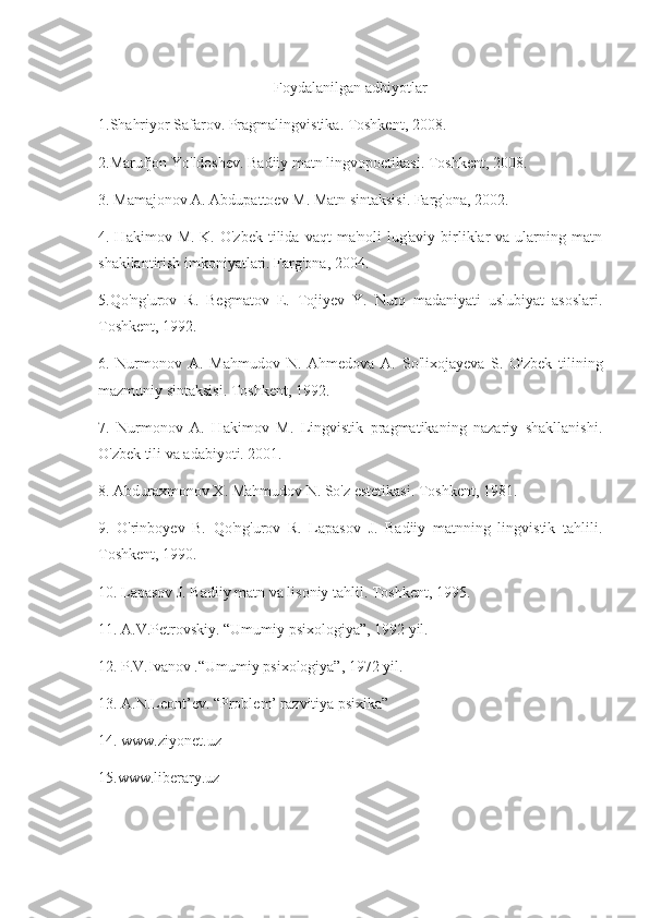 Foydalanilgan adbiyotlar
1.Shahriyor Safarov. Pragmalingvistika. Toshkent, 2008.
2.Marufjon Yo'ldoshev. Badiiy matn lingvopoetikasi. Toshkent, 2008.
3. Mamajonov A. Abdupattoev M. Matn sintaksisi. Farg'ona, 2002.
4. Hakimov  M.  K. O'zbek   tilida  vaqt   ma'noli  lug'aviy  birliklar  va  ularning matn
shakllantirish imkoniyatlari. Farg'ona, 2004.
5.Qo'ng'urov   R.   Begmatov   E.   Tojiyev   Y.   Nutq   madaniyati   uslubiyat   asoslari.
Toshkent, 1992.
6.   Nurmonov   A.   Mahmudov   N.   Ahmedova   A.   So'lixojayeva   S.   O'zbek   tilining
mazmuniy sintaksisi. Toshkent, 1992.
7.   Nurmonov   A.   Hakimov   M.   Lingvistik   pragmatikaning   nazariy   shakllanishi.
O'zbek tili va adabiyoti. 2001.
8. Abduraxmonov X. Mahmudov N. So'z estetikasi. Toshkent, 1981.
9.   O'rinboyev   B.   Qo'ng'urov   R.   Lapasov   J.   Badiiy   matnning   lingvistik   tahlili.
Toshkent, 1990.
10. Lapasov J. Badiiy matn va lisoniy tahlil. Toshkent, 1995.
11. A.V.Petrovskiy. “Umumiy psixologiya”, 1992 yil.
12. P.V.Ivanov .“Umumiy psixologiya”, 1972 yil.
13. A.N.Leont’ev. “Problem’ razvitiya psixika”
14. www.ziyonet.uz
15.www.liberary.uz 