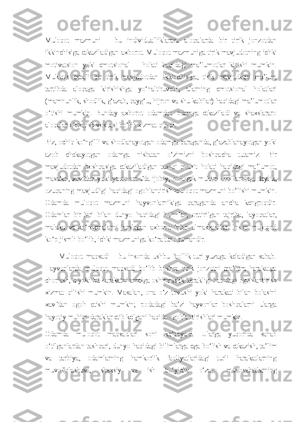 Muloqot   mazmuni   –   bu   individualliklararo   aloqalarda   bir   tirik   jonzotdan
ikkinchisiga etkaziladigan axborot. Muloqot mazmuniga tirik mavjudotning ichki
motivatsion   yoki   emotsional       holati   haqidagi   ma’lumotlar   kirishi   mumkin.
Muloqot   orqali   bir   tirik   mavjudotdan   ikkinchisiga,   tirik   mavjudotni   ma’lum
tartibda   aloqaga   kirishishga   yo‘naltiruvchi,   ularning   emotsional   holatlari
(mamnunlik, shodlik, g‘azab, qayg‘u, hijron va shu kabilar) haqidagi ma’lumotlar
o‘tishi   mumkin.   Bunday   axborot   odamdan   odamga   etkaziladi   va   shaxslararo
aloqalar o‘rnatish vositasi bo‘lib xizmat qiladi.
Biz, ochiq ko‘ngilli va shodlanayotgan odamga qaraganda, g‘azablanayotgan yoki
azob   chekayotgan   odamga   nisbatan   o‘zimizni   boshqacha   tutamiz.   Bir
mavjudotdan   boshqasiga   etkaziladigan   tashqi   muhit   holati   haqidagi   ma’lumot,
masalan, xavfdan yoki yaqin atrofda ijobiy, biologik muhim omillarning, deylik,
ozuqaning mavjudligi haqidagi ogohlantirish muloqot mazmuni bo‘lishi mumkin.
Odamda   muloqot   mazmuni   hayvonlarnikiga   qaraganda   ancha   kengroqdir.
Odamlar   bir-biri   bilan   dunyo   haqidagi   bilimlar,   orttirilgan   tajriba,   layoqatlar,
malaka   va   ko‘nikmalarni   jamlagan   axborot   bilan   almashadilar.   Inson   muloqoti
ko‘p jismli bo‘lib, ichki mazmuniga ko‘ra turli-tumandir.
          Muloqot   maqsadi   –   bu   insonda   ushbu   faollik   turi   yuzaga   keladigan   sabab.
Hayvonlarda   muloqot   maqsadi   bo‘lib   boshqa   tirik   jonzotni   ma’lum   harakatga
chorlash, u yoki bu harakatni amalga oshirmaslik kerakligi haqidagi ogohlantirish
xizmat   qilishi   mumkin.   Masalan,   ona   o‘z   tovushi   yoki   harakati   bilan   bolasini
xavfdan   ogoh   etishi   mumkin;   podadagi   ba’zi   hayvonlar   boshqalarni   ularga
hayotiy muhim daraklar etib kelgani haqida ogohlantirishlari mumkin.
Odamda   muloqot   maqsadlari   soni   ko‘payadi.   Ularga   yuqorida   sanab
o‘tilganlardan tashqari, dunyo haqidagi bilimlarga ega bo‘lish va etkazish, ta’lim
va   tarbiya,   odamlarning   hamkorlik   faoliyatlaridagi   turli   harakatlarning
muvofiqlashuvi,   shaxsiy   va   ish   bo‘yicha   o‘zaro   munosabatlarning 