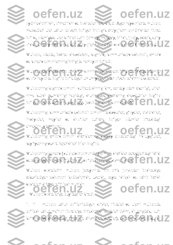 oydinlashtirilishi, o‘rnatilishi va boshqalar ham kiradi. Agar hayvonlarda muloqot
maqsadlari   ular   uchun   dolzarb   bo‘lgan   biologik   ehtiyojlarni   qondirishdan   iborat
bo‘lsa, odamlarda ular ko‘plab turli: ijtimoiy, madaniy, bilish, ijodiy, estetik, aqliy
o‘sish, ahloqiy rivojlanish kabi ehtiyojlarni qondirish vositasi bo‘lib hisoblanadi.
Muloqot,   odatda,   beshta:   shaxslararo,   kognitiv,   kommunikativ-axborotli,   emotiv
va konativ tomonlarining birligida namoyon bo‘ladi.
Muloqotning shaxslararo tomoni insonning bevosita atrof-muhiti: boshqa odamlar
va o‘z hayotida bog‘liq bo‘ladigan umumiyliklar bilan o‘zaro ta’sirini aks ettiradi.
Muloqotning kognitiv tomoni   suhbatdoshning kim, qanday odam ekanligi, unlan
nima   kutish   mumkinligi   haqidagi,   shuningdek,   sherikning   shaxsi   bilan   bog‘liq
bo‘lgan boshqa ko‘pgina savollarga javob berish imkonini beradi.
Muloqotning   kommunikativ-axborotli   tomoni     tasavvurlar,   g‘oyalar,   qiziqishlar,
hissiyotlar,   mayllar   va   sh.o‘.lari   turlicha   bo‘lgan   odamlar   o‘rtasidagi
almashinuvdan iborat.
Muloqotning   emotiv   tomoni   sheriklarning   shaxsiy   aloqalaridagi   his-tuyg‘ular,
kayfiyatning vazifa bajarishlari bilan bog‘liq.
Muloqotning konativ (xulq-atvor tomondan) tomoni sheriklar qarashlaridagi ichki
va tashqi qarama-qarshiliklarni muvofiqlashtirishga xizmat qiladi.
Muloqot   vositalarini   muloqot   jarayonida   bir   tirik   jonzotdan   boshqasiga
etkaziladigan   axborotni   kodlashtirish,   uzatish,   qayta   ishlash   va   ochib   berish
vositalari sifatida ta’riflash mumkin.
   Muloqot vositalariga quyidagilar kiradi:
1.   Til   –   muloqot   uchun   qo‘llaniladigan   so‘zlar,   ifodalar   va   ularni   muloqotda
qo‘llash uchun ma’noli iboralarga birlashtirish qoidalari tizimi, shuningdek,   turli
ko‘rinish   va   shakllardagi   (matnlar,   chizmalar,   suratlar),   axborot   yozish,   etkazish 