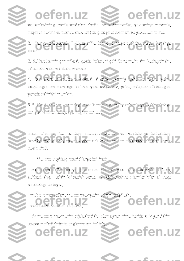 va   saqlashning   texnik   vositalari   (radio-   va   videotexnika,   yozuvning   mexanik,
magnitli, lazerli va boshqa shakllari) dagi belgilar tizimlari va yozuvdan iborat.
2.   Ohang,   emotsional   ifodalanganlik,   bir   xil   iboraga   turlicha   ma’no   berishga
qodir.
3.  Suhbatdoshning   mimikasi,   gavda   holati,  nigohi   ibora   ma’nosini   kuchaytirishi,
to‘ldirishi yoki rad etishi mumkin.
4.   Imo-ishoralar   muloqot   vositasi   sifatida   umumiy   qabul   qilingan,   ya’ni,
belgilangan   ma’noga   ega   bo‘lishi   yoki   ekspressiv,   ya’ni,   nutqning   ifodaliligini
yanada oshirishi mumkin.
5. Suhbatdoshlar muloqotidagi masofa madaniy, milliy an’analarga, suhbatdoshga
bo‘lgan ishonch darajasiga bog‘liq bo‘ladi.
Inson   o‘zining   tur   ichidagi   muloqot   usullari   va   vositalarini   tanlashdagi
kashfiyotchiligi   bo‘yicha   er   sayyorasida   bizga   ma’lum   tirik   mavjudotlarni   ancha
quvib o‘tdi.
Muloqot quyidagi bosqichlarga bo‘linadi:
-   muloqotga   bo‘lga   ehtiyoj   (axborotni   etkazish   yoki   undan   xabardor   bo‘lish,
suhbatdoshga     ta’sir   ko‘rsatish   zarur,   va   h.k.)   Boshqa   odamlar   bilan   aloqaga
kirishishga undaydi;
- muloqot maqsadlari, muloqot vaziyatini to‘g‘ri  belgilash;
- suhbatdosh shaxsini belgilash;
- o‘z muloqoti mazmunini rejalashtirish, odam aynan nima haqida so‘z yuritishini
tasavvur qiladi (odatda anglanmagan holda); 