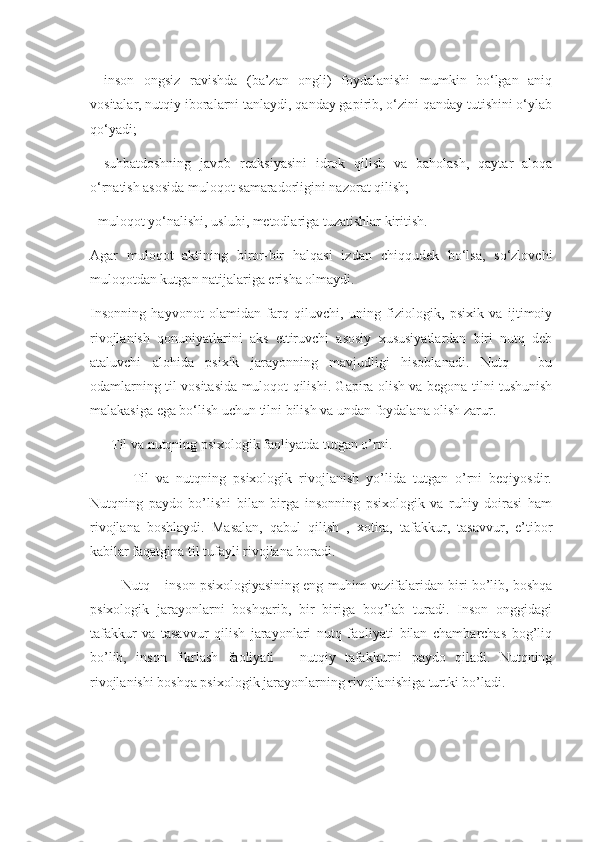 -   inson   ongsiz   ravishda   (ba’zan   ongli)   foydalanishi   mumkin   bo‘lgan   aniq
vositalar, nutqiy iboralarni tanlaydi, qanday gapirib, o‘zini qanday tutishini o‘ylab
qo‘yadi;
-   suhbatdoshning   javob   reaksiyasini   idrok   qilish   va   baholash,   qaytar   aloqa
o‘rnatish asosida muloqot samaradorligini nazorat qilish;
- muloqot yo‘nalishi, uslubi, metodlariga tuzatishlar kiritish.
Agar   muloqot   aktining   biror-bir   halqasi   izdan   chiqqudek   bo‘lsa,   so‘zlovchi
muloqotdan kutgan natijalariga erisha olmaydi.
Insonning   hayvonot   olamidan   farq   qiluvchi,   uning   fiziologik,   psixik   va   ijtimoiy
rivojlanish   qonuniyatlarini   aks   ettiruvchi   asosiy   xususiyatlardan   biri   nutq   deb
ataluvchi   alohida   psixik   jarayonning   mavjudligi   hisoblanadi.   Nutq   –   bu
odamlarning til vositasida muloqot qilishi. Gapira olish va begona tilni tushunish
malakasiga ega bo‘lish uchun tilni bilish va undan foydalana olish zarur.
      Til va nutqning psixologik faoliyatda tutgan o’rni.
            Til   va   nutqning   psixologik   rivojlanish   yo’lida   tutgan   o’rni   beqiyosdir.
Nutqning   paydo   bo’lishi   bilan   birga   insonning   psixologik   va   ruhiy   doirasi   ham
rivojlana   boshlaydi.   Masalan,   qabul   qilish   ,   xotira,   tafakkur,   tasavvur,   e’tibor
kabilar faqatgina til tufayli rivojlana boradi.
         Nutq – inson psixologiyasining eng muhim vazifalaridan biri bo’lib, boshqa
psixologik   jarayonlarni   boshqarib,   bir   biriga   boq’lab   turadi.   Inson   onggidagi
tafakkur   va   tasavvur   qilish   jarayonlari   nutq   faoliyati   bilan   chambarchas   bog’liq
bo’lib,   inson   fikrlash   faoliyati   –   nutqiy   tafakkurni   paydo   qiladi.   Nutqning
rivojlanishi boshqa psixologik jarayonlarning rivojlanishiga turtki bo’ladi. 